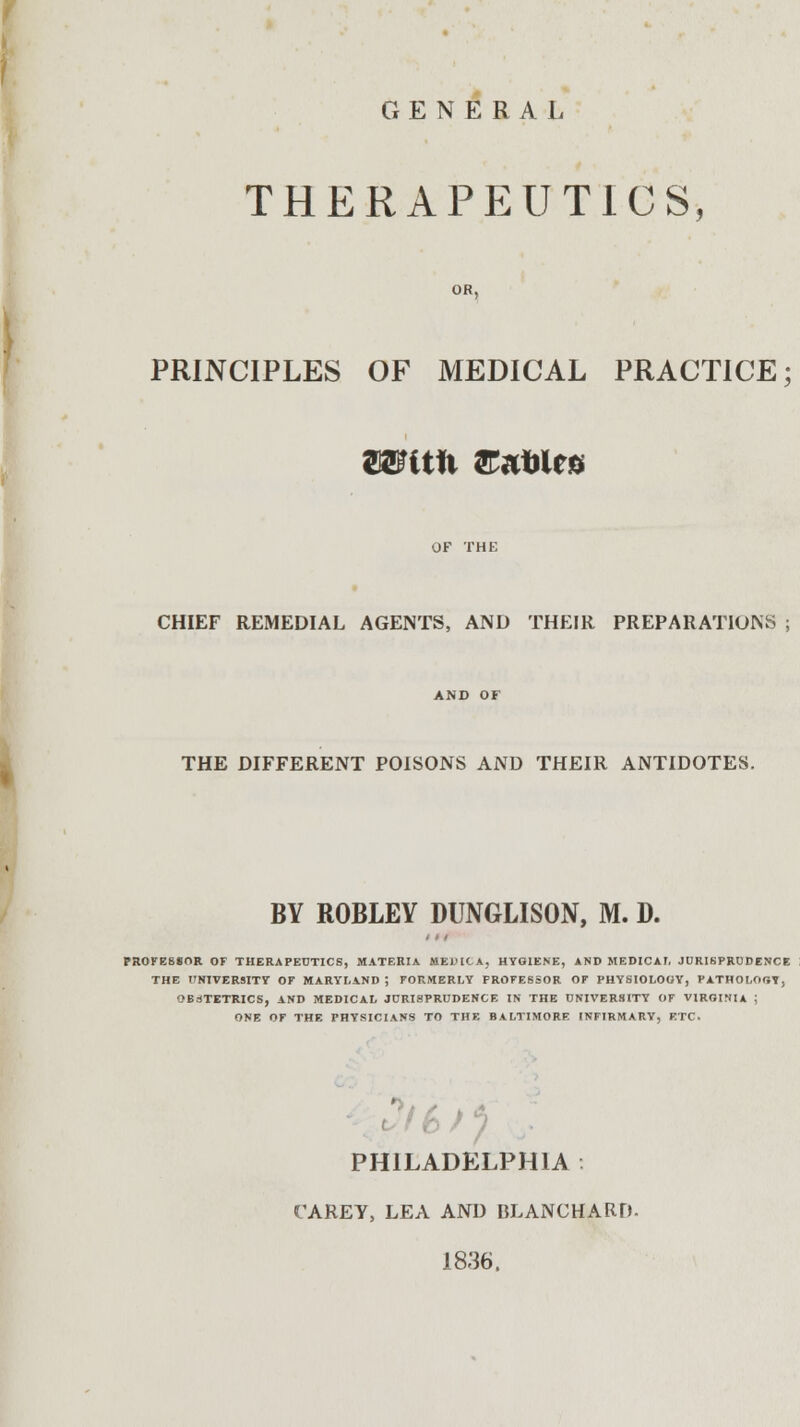 GENERAL THERAPEUTICS PRINCIPLES OF MEDICAL PRACTICE; tmtix &*Mt» CHIEF REMEDIAL AGENTS, AND THEIR PREPARATIONS ; AND OF THE DIFFERENT POISONS AND THEIR ANTIDOTES. BY ROBLEY DUNGLISON, M. D. PROFE8*OR OF THERAPEUTICS, MATERIA ME1HGA, HYGIENE, AND MEDICAL JURISPRUDENCE THE UNIVERSITY OF MARYLAND ; FORMERLY PROFESSOR OF PHYSIOLOGY, PATHOLOGY, OBSTETRICS, AND MEDICAL JURISPRUDENCE IN THE UNIVERSITY OF VIRGINIA ; ONE OF THE PHYSICIANS TO THE BALTIMORE INFIRMARY, ETC. PHILADELPHIA CAREY, LEA AND BLANCHARD- 1836,