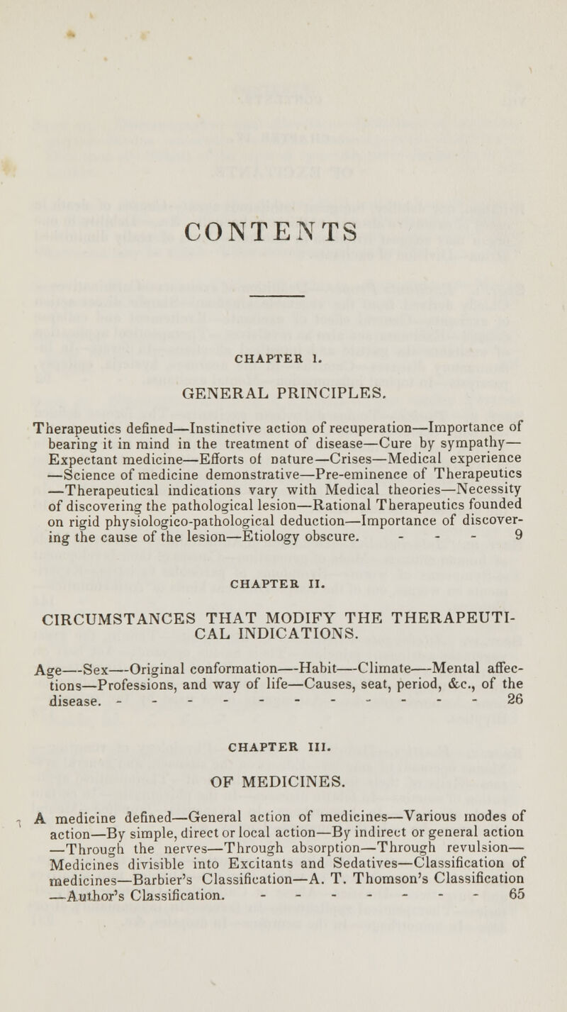 CONTENTS CHAPTER 1. GENERAL PRINCIPLES. Therapeutics defined—Instinctive action of recuperation—Importance of bearing it in mind in the treatment of disease—Cure by sympathy— Expectant medicine—Efforts of nature—Crises—Medical experience —Science of medicine demonstrative—Pre-eminence of Therapeutics —Therapeutical indications vary with Medical theories—Necessity of discovering the pathological lesion—Rational Therapeutics founded on rigid physiologico-pathological deduction—Importance of discover- ing the cause of the lesion—Etiology obscure. - 9 CHAPTER II. CIRCUMSTANCES THAT MODIFY THE THERAPEUTI- CAL INDICATIONS. Age—Sex—Original conformation—Habit—Climate—Mental affec- tions—Professions, and way of life—Causes, seat, period, &c, of the disease. ------ 26 CHAPTER III. OF MEDICINES. A medieine defined—General action of medicines—Various modes of action—By simple, direct or local action—By indirect or general action —Through the nerves—Through absorption—Through revulsion— Medicines divisible into Excitants and Sedatives—Classification of medicines—Barbier's Classification—A. T. Thomson's Classification —Author's Classification. .--.---65