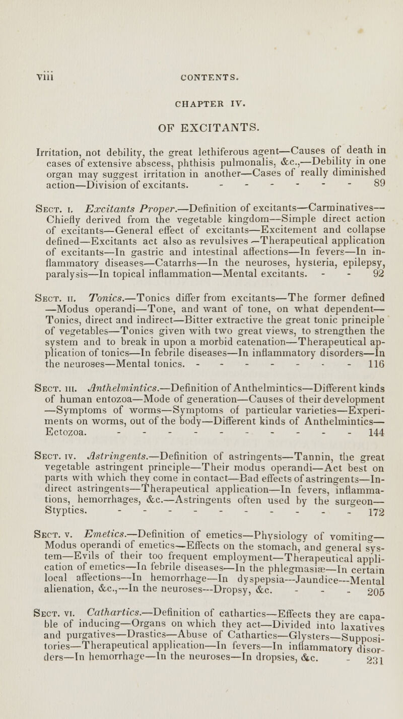 CHAPTER IV. OF EXCITANTS. Irritation, not debility, the great lethiferous agent—Causes of death in cases of extensive abscess, phthisis pulmonalis, &c,—Debility in one organ may suggest irritation in another—Cases of really diminished action—Division of excitants. ------ 89 Sect. i. Excitants Proper.—Definition of excitants—Carminatives— Chiefly derived from the vegetable kingdom—Simple direct action of excitants—General effect of excitants—Excitement and collapse defined—Excitants act also as revulsives —Therapeutical application of excitants—In gastric and intestinal affections—In fevers—In in- flammatory diseases—Catarrhs—In the neuroses, hysteria, epilepsy, paralysis—In topical inflammation—Mental excitants. - - 92 Sect. ii. Tonics.—Tonics differ from excitants—The former defined —Modus operandi—Tone, and want of tone, on what dependent— Tonics, direct and indirect—Bitter extractive the great tonic principle of vegetables—Tonics given with two great views, to strengthen the system and to break in upon a morbid catenation—Therapeutical ap- plication of tonics—In febrile diseases—In inflammatory disorders—In the neuroses—Mental tonics. 116 Sect. hi. Anthelmintics.—Definition of Anthelmintics—Different kinds of human entozoa—Mode of generation—Causes of their development —Symptoms of worms—Symptoms of particular varieties—Experi- ments on worms, out of the body—Different kinds of Anthelmintics— Ectozoa. -..- 144 Sect. iv. Astringents.—Definition of astringents—Tannin, the great vegetable astringent principle—Their modus operandi—Act best on parts with which they come in contact—Bad effects of astringents—In- direct astringents—Therapeutical application—In fevers, inflamma- tions, hemorrhages, &c.—Astringents often used by the surgeon— Styptics. ---------- 172 Sect. v. Emetics.—Definition of emetics—Physiology of vomitino- Modus operandi of emetics—Effects on the stomach, and general sys- tem—Evils of their too frequent employment—Therapeutical appli- cation of emetics—In febrile diseases—In the phlegmasia?—In certain local affections—In hemorrhage—In dyspepsia—Jaundice—Mental alienation, &c.,— In the neuroses—Dropsy, &c. - - - 205 Sect. vi. Cathartics.—Definition of cathartics—Effects they are capa- ble of inducing—Organs on which they act—Divided into laxatives and purgatives—Drastics—Abuse of Cathartics—Glysters Supposi- tories—Therapeutical application—In fevers—In inflammatory disor- ders—In hemorrhage—In the neuroses—In dropsies, &c. - 231