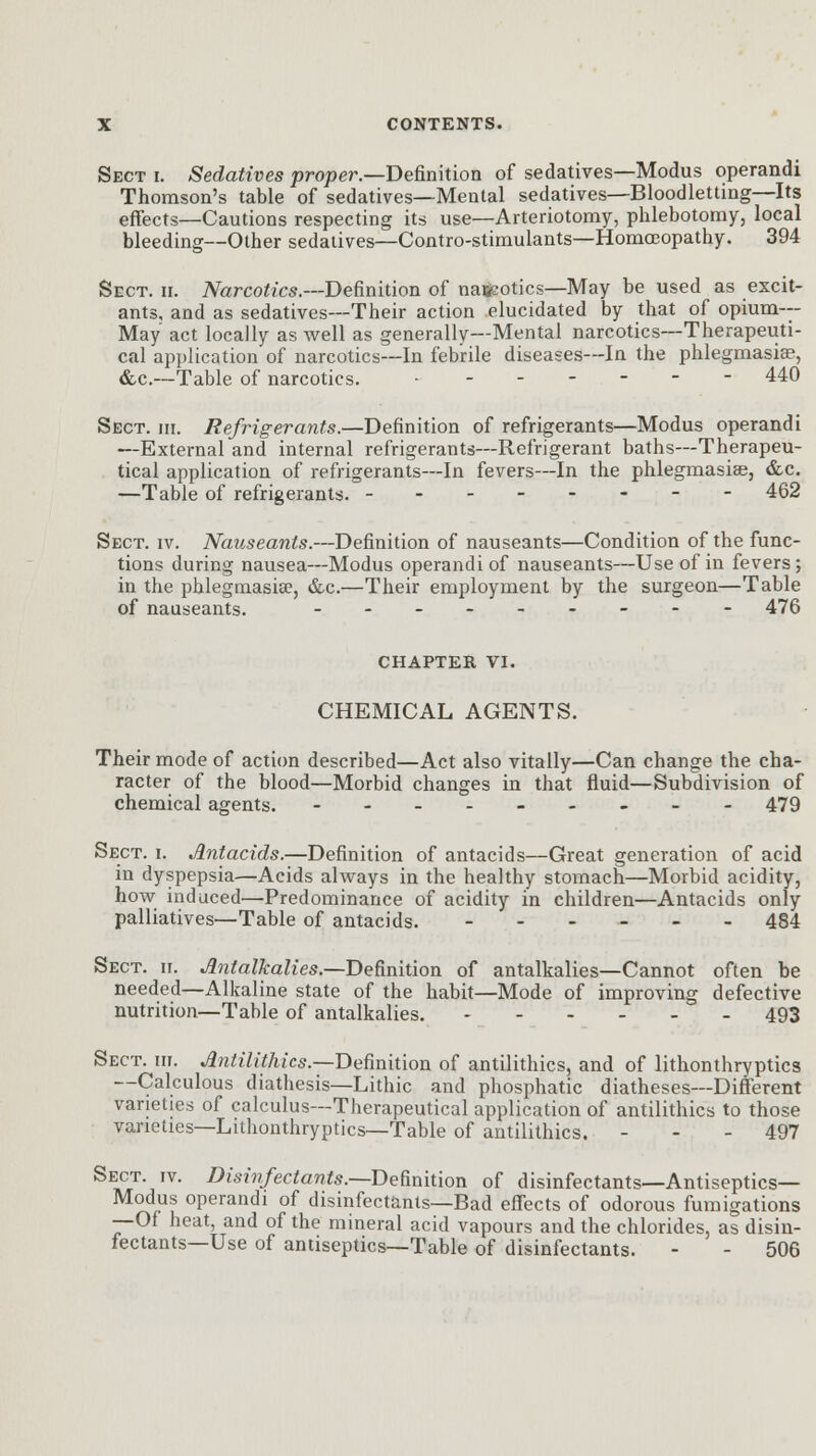 Sect i. Sedatives proper.—Definition of sedatives—Modus operandi Thomson's table of sedatives—Mental sedatives—Bloodletting—Its effects—Cautions respecting its use—Arteriotomy, phlebotomy, local bleeding—Other sedatives—Contro-stimulants—Homoeopathy. 394 Sect. ii. Narcotics.—Definition of naifcotics—May be used as excit- ants, and as sedatives—Their action elucidated by that of opium- May act locally as well as generally—Mental narcotics—Therapeuti- cal application of narcotics—In febrile diseases—In the phlegmasia?, &c.—Table of narcotics. • ------ 440 Sect. hi. Refrigerants.—Definition of refrigerants—Modus operandi —External and internal refrigerants—Refrigerant baths—Therapeu- tical application of refrigerants—In fevers—In the phlegmasia?, &c. —Table of refrigerants. -------- 462 Sect. iv. Nauseants.—Definition of nauseants—Condition of the func- tions during nausea—Modus operandi of nauseants—Use of in fevers; in the phlegmasia?, &c.—Their employment by the surgeon—Table of nauseants. _-_-.-_-- 476 CHAPTER VI. CHEMICAL AGENTS. Their mode of action described—Act also vitally—Can change the cha- racter of the blood—Morbid changes in that fluid—Subdivision of chemical agents. --------- 479 Sect. i. Antacids.—Definition of antacids—Great generation of acid in dyspepsia—Acids always in the healthy stomach—Morbid acidity, how induced—Predominance of acidity in children—Antacids only palliatives—Table of antacids. ------ 484 Sect. ii. Antalkalies.— Definition of antalkalies—Cannot often be needed—Alkaline state of the habit—Mode of improving defective nutrition—Table of antalkalies. - 493 Sect. hi. Antilithics.— Definition of antilithics, and of lithonthryptics —Calculous diathesis—Lithic and phosphatic diatheses—Different varieties of calculus—Therapeutical application of antilithics to those varieties—Lithonthryptics—Table of antilithics. - - - 497 Sect. iv. Disinfectants.—Definition of disinfectants—Antiseptics- Modus operandi of disinfectants—Bad effects of odorous fumigations —Of heat, and of the mineral acid vapours and the chlorides, as disin- fectants—Use of antiseptics—Table of disinfectants. - - 506