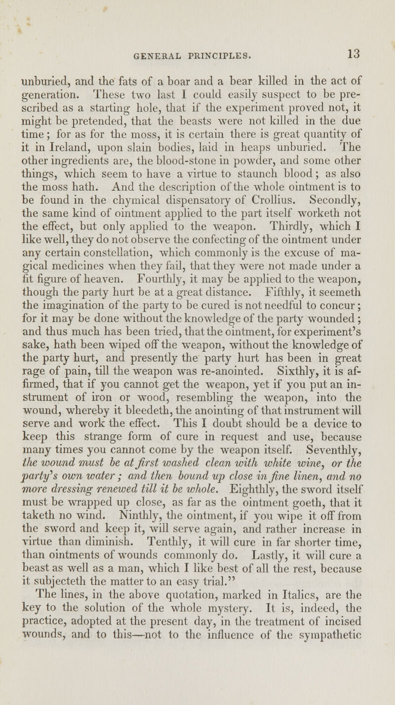 unburied, and the fats of a boar and a bear killed in the act of generation. These two last I could easily suspect to be pre- scribed as a starting hole, that if the experiment proved not, it might be pretended, that the beasts were not killed in the due time; for as for the moss, it is certain there is great quantity of it in Ireland, upon slain bodies, laid in heaps unburied. The other ingredients are, the blood-stone in powder, and some other things, which seem to have a virtue to staunch blood; as also the moss hath. And the description of the whole ointment is to be found in the chymical dispensatory of Crollius. Secondly, the same kind of ointment applied to the part itself worketh not the effect, but only applied to the weapon. Thirdly, which I like well, they do not observe the confecting of the ointment under any certain constellation, which commonly is the excuse of ma- gical medicines when they fail, that they were not made under a fit figure of heaven. Fourthly, it may be applied to the weapon, though the party hurt be at a great distance. Fifthly, it seemeth the imagination of the party to be cured is not needful to concur; for it may be done without the knowledge of the party wounded ; and thus much has been tried, that the ointment, for experiment's sake, hath been wiped off the weapon, without the knowledge of the party hurt, and presently the party hurt has been in great rage of pain, till the weapon was re-anointed. Sixthly, it is af- firmed, that if you cannot get the weapon, yet if you put an in- strument of iron or wood, resembling the weapon, into the wound, whereby it bleedeth, the anointing of that instrument will serve and work the effect. This I doubt should be a device to keep this strange form of cure in request and use, because many times you cannot come by the weapon itself. Seventhly, the wound must be at first washed clean with white wine, or the 'party's own water ; and then hound up close in fine linen, and no more dressing renewed till it he whole. Eighthly, the sword itself must be wrapped up close, as far as the ointment goeth, that it taketh no wind. Ninthly, the ointment, if you wipe it off from the sword and keep it, will serve again, and rather increase in virtue than diminish. Tenthly, it will cure in far shorter time, than ointments of wounds commonly do. Lastly, it will cure a beast as well as a man, which I like best of all the rest, because it subjecteth the matter to an easy trial. The lines, in the above quotation, marked in Italics, are the key to the solution of the whole mystery. It is, indeed, the practice, adopted at the present day, in the treatment of incised wounds, and to this—not to the influence of the sympathetic