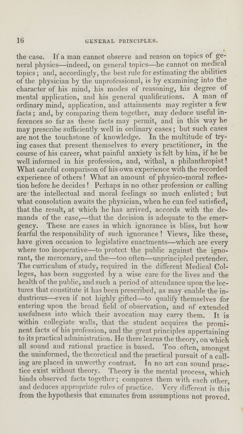 the case. If a man cannot observe and reason on topics of ge- neral physics—indeed, on general topics—he cannot on medical topics; and, accordingly, the best rule for estimating the abilities of the physician by the unprofessional, is by examining into the character of his mind, his modes of reasoning, his degree of mental application, and his general qualifications. A man of ordinary mind, application, and attainments may register a few facts; and, by comparing them together, may deduce useful in- ferences so far as these facts may permit, and in this way he may prescribe sufficiently well in ordinary cases; but such cases are not the touchstone of knowledge. In the multitude of try- ing cases that present themselves to every practitioner, in the course of his career, what painful anxiety is felt by him, if he be well informed in his profession, and, withal, a philanthropist! What careful comparison of his own experience with the recorded experience of others ! What an amount of physico-moral reflec- tion before he decides ! Perhaps in no other profession or calling are the intellectual and moral feelings so much enlisted; but what consolation awaits the physician, when he can feel satisfied, that the result, at which he has arrived, accords with the de- mands of the case,—that the decision is adequate to the emer- gency. These are cases in which ignorance is bliss, but how fearful the responsibility of such ignorance ! Views, like these, have given occasion to legislative enactments—which are every where too inoperative—to protect the public against the igno- rant, the mercenary, and the—too often—unprincipled pretender. The curriculum of study, required in the different Medical Col- leges, has been suggested by a wise care for the lives and the health of the public, and such a period of attendance upon the lec- tures that constitute it has been prescribed, as may enable the in- dustrious—even if not highly gifted—to qualify themselves for entering upon the broad field of observation, and of extended usefulness into which their avocation may carry them. It is within collegiate walls, that the student acquires the promi- nent facts of his profession, and the great principles appertaining to its practical administration. He there learns the theory, on which all sound and rational practice is based. Too often, amongst the uninformed, the theoretical and the practical pursuit of a call- ing are placed in unworthy contrast. In no art can sound prac- tice exist without theory. Theory is the mental process, which binds observed facts together•; compares them with each other and deduces appropriate rules of practice. Very different is this from the hypothesis that emanates from assumptions not proved.