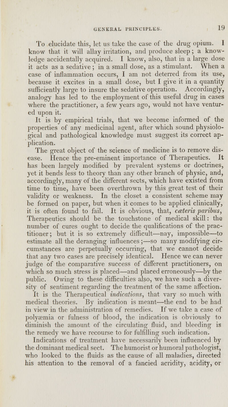 To elucidate this, let us take the case of the drug opium. I know that it will allay irritation, and produce sleep; a know- ledge accidentally acquired. I know, also, that in a large dose it acts as a sedative ; in a small dose, as a stimulant. When a case of inflammation occurs, I am not deterred from its use, because it excites in a small dose, but I give it in a quantity sufficiently large to insure the sedative operation. Accordingly, analogy has led to the employment of this useful drug in cases where the practitioner, a few years ago, would not have ventur- ed upon it. It is by empirical trials, that we become informed of the properties of any medicinal agent, after which sound physiolo- gical and pathological knowledge must suggest its correct ap- plication. The great object of the science of medicine is to remove dis- ease. Hence the pre-eminent importance of Therapeutics. It has been largely modified by prevalent systems or doctrines, yet it bends less to theory than any other branch of physic, and, accordingly, many of the different sects, which have existed from time to time, have been overthrown by this great test of their validity or weakness. In the closet a consistent scheme may be formed on paper, but when it comes to be applied clinically, it is often found to fail. It is obvious, that, cateris paribus, Therapeutics should be the touchstone of medical skill: the number of cures ought to decide the qualifications of the prac- titioner; but it is so extremely difficult—nay, impossible—to estimate all the deranging influences ;—so many modifying cir- cumstances are perpetually occurring, that we cannot decide that any two cases are precisely identical. Hence we can never judge of the comparative success of different practitioners, on which so much stress is placed—and placed erroneously—by the public. Owing to these difficulties also, we have such a diver- sity of sentiment regarding the treatment of the same affection. It is the Therapeutical indications, that vary so much with medical theories. By indication is meant—the end to be had in view in the administration of remedies. If we take a case of polysemia or fulness of blood, the indication is obviously to diminish the amount of the circulating fluid, and bleeding is the remedy we have recourse to for fulfilling such indication. Indications of treatment have necessarily been influenced by the dominant medical sect. The humorist or humoral pathologist, who looked to the fluids as the cause of all maladies, directed his attention to the removal of a fancied acridity, acidity, or