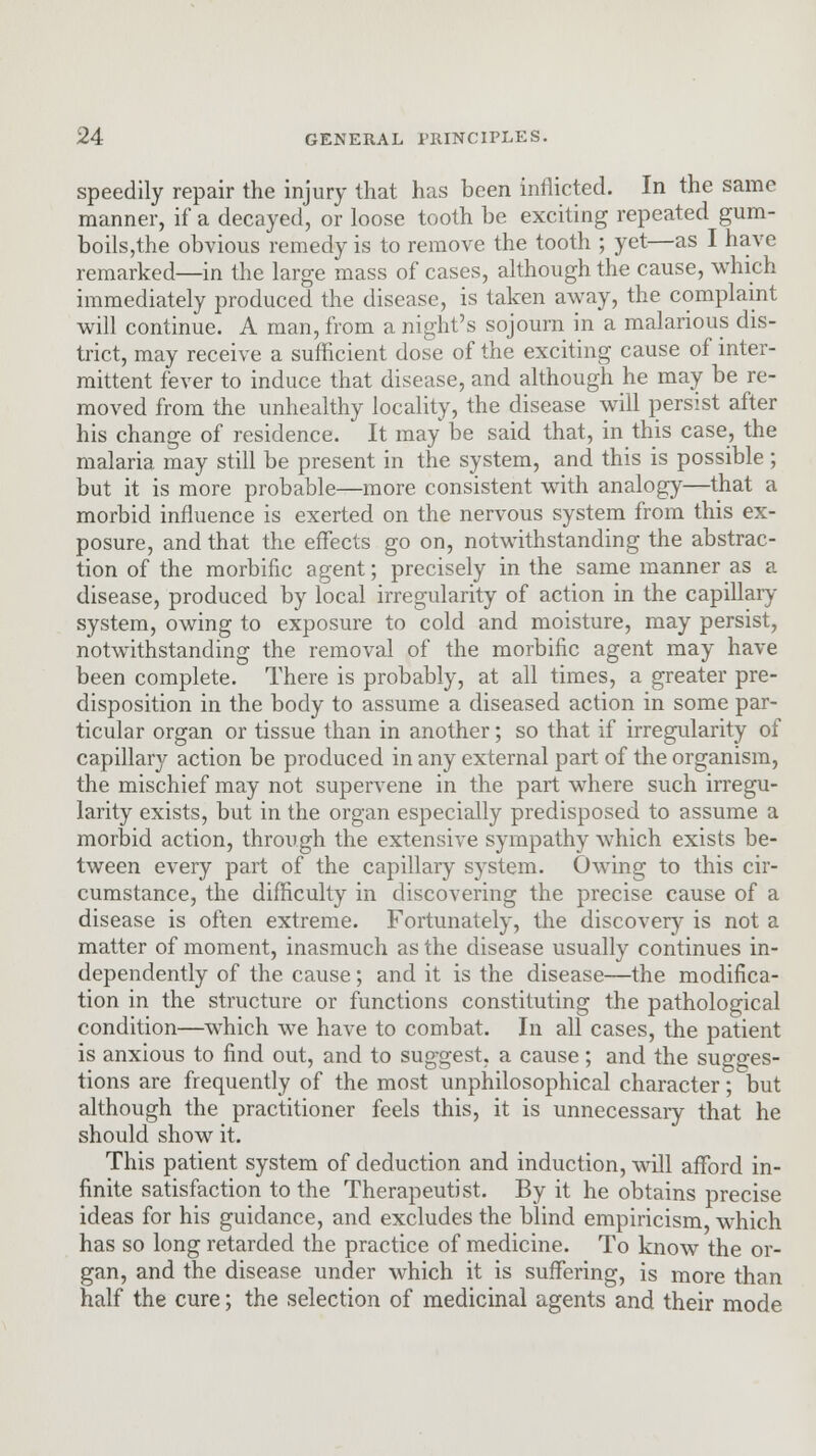 speedily repair the injury that has been inflicted. In the same manner, if a decayed, or loose tooth be exciting repeated gum- boils,the obvious remedy is to remove the tooth ; yet—as I have remarked—in the large mass of cases, although the cause, which immediately produced the disease, is taken away, the complaint will continue. A man, from a night's sojourn in a malarious dis- trict, may receive a sufficient dose of the exciting cause of inter- mittent fever to induce that disease, and although he may be re- moved from the unhealthy locality, the disease will persist after his change of residence. It may be said that, in this case, the malaria may still be present in the system, and this is possible ; but it is more probable—more consistent with analogy—that a morbid influence is exerted on the nervous system from this ex- posure, and that the effects go on, notwithstanding the abstrac- tion of the morbific agent; precisely in the same manner as a disease, produced by local irregularity of action in the capillary system, owing to exposure to cold and moisture, may persist, notwithstanding the removal of the morbific agent may have been complete. There is probably, at all times, a greater pre- disposition in the body to assume a diseased action in some par- ticular organ or tissue than in another; so that if irregularity of capillary action be produced in any external part of the organism, the mischief may not supervene in the part where such irregu- larity exists, but in the organ especially predisposed to assume a morbid action, through the extensive sympathy which exists be- tween every part of the capillary system. Owing to this cir- cumstance, the difficulty in discovering the precise cause of a disease is often extreme. Fortunately, the discover}7 is not a matter of moment, inasmuch as the disease usually continues in- dependently of the cause; and it is the disease—the modifica- tion in the structure or functions constituting the pathological condition—which we have to combat. In all cases, the patient is anxious to find out, and to suggest, a cause; and the sugges- tions are frequently of the most unphilosophical character; but although the practitioner feels this, it is unnecessary that he should show it. This patient system of deduction and induction, will afford in- finite satisfaction to the Therapeutist. By it he obtains precise ideas for his guidance, and excludes the blind empiricism, which has so long retarded the practice of medicine. To know the or- gan, and the disease under which it is suffering, is more than half the cure; the selection of medicinal agents and their mode