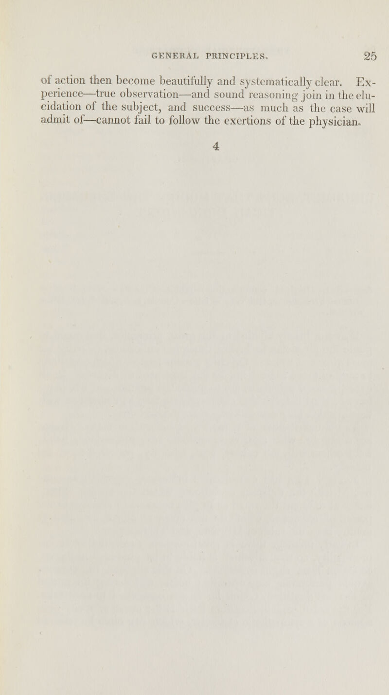 of action then become beautifully and systematically clear. Ex- perience—true observation—and sound reasoning join in the elu- cidation of the subject, and success—as much as the case will admit of—cannot fail to follow the exertions of the physician. 4