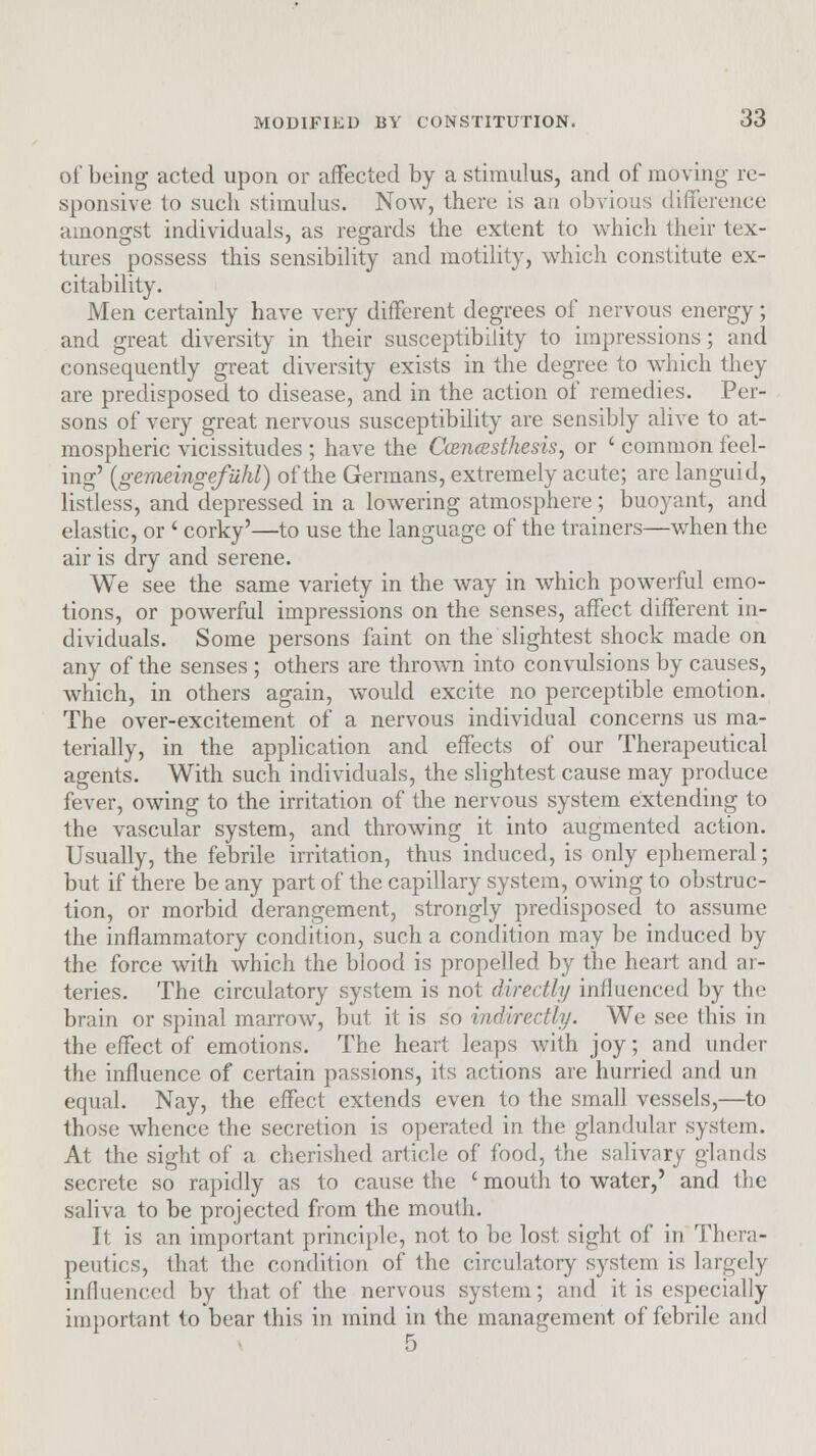of being acted upon or affected by a stimulus, and of moving re- sponsive to such stimulus. Now, there is an obvious difference amongst individuals, as regards the extent to which their tex- tures possess this sensibility and motility, which constitute ex- citability. Men certainly have very different degrees of nervous energy; and great diversity in their susceptibility to impressions; and consequently great diversity exists in the degree to which they are predisposed to disease, and in the action of remedies. Per- sons of very great nervous susceptibility are sensibly alive to at- mospheric vicissitudes ; have the Ccencesthesis, or ' common feel- ing' (gemeingefuhl) of the Germans, extremely acute; are languid, listless, and depressed in a lowering atmosphere; buoyant, and elastic, or ' corky'—to use the language of the trainers—when the air is dry and serene. We see the same variety in the way in which powerful emo- tions, or powerful impressions on the senses, affect different in- dividuals. Some persons faint on the slightest shock made on any of the senses ; others are thrown into convulsions by causes, which, in others again, would excite no perceptible emotion. The over-excitement of a nervous individual concerns us ma- terially, in the application and effects of our Therapeutical agents. With such individuals, the slightest cause may produce fever, owing to the irritation of the nervous system extending to the vascular system, and throwing it into augmented action. Usually, the febrile irritation, thus induced, is only ephemeral; but if there be any part of the capillary system, owing to obstruc- tion, or morbid derangement, strongly predisposed to assume the inflammatory condition, such a condition may be induced by the force with which the blood is propelled by the heart and ar- teries. The circulatory system is not directly influenced by the brain or spinal marrow, but it is so indirectly. We see this in the effect of emotions. The heart leaps with joy; and under the influence of certain passions, its actions arc hurried and un equal. Nay, the effect extends even to the small vessels,—to those whence the secretion is operated in the glandular system. At the sight of a cherished article of food, Die salivary glands secrete so rapidly as 1o cause the ' mouth to water,' and the saliva to be projected from the mouth. It is an important principle, not to be lost sight of in Thera- peutics, that the condition of the circulatory system is largely influenced by that of the nervous system; and it is especially important to bear this in mind in the management of febrile and 5