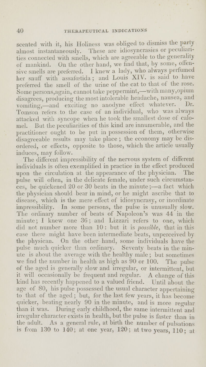 scented with it, his Holiness was obliged to dismiss the party almost instantaneously. These are idiosyncrasies or peculiari- ties connected with smells, which are agreeable to the generality of mankind. On the other hand, we find that, by some, offen- sive smells are preferred. I knew a lady, who always perfumed her snuff with assafcetida; and Louis XIV. is said to have preferred the smell of the urine of the cat to that of the rose. Some persons,again, cannot take peppermint,—with many,opium disagrees, producing the most intolerable headache, nausea, and vomiting,—and exciting no anodyne effect whatever. Dr. Tomson refers to the case of an individual, who was always attacked with syncope when he took the smallest dose of calo- mel. But the peculiarities of this kind are innumerable, and the practitioner ought to be put in possession of them, otherwise disagreeable results may take place ; the economy may be dis- ordered, or effects, opposite to those, which the article usually induces, may follow. The different impressibility of the nervous system of different individuals is often exemplified in practice in the effect produced upon the circulation at the appearance of the physician. The pulse will often, in the delicate female, under such circumstan- ces, be quickened 20 or 30 beats in the minute;—a fact which the physician should bear in mind, or he might ascribe that to disease, which is the mere effect of idiosyncrasy, or inordinate impressibility. In some persons, the pulse is unusually slow. The ordinary number of beats of Napoleon's was 44 in the minute; I knew one 36; and Lizzari refers to one, which did not number more than 10 : but it is possible, that in this case there might have been intermediate beats, unperceived by the physican. On the other hand, some individuals have the pulse much quicker than ordinary. Seventy beats in the min- ute is about the average with the healthy male; but sometimes we find the number in health as high as 90 or 100. The pulse of the aged is generally slow and irregular, or intermittent, but it will occasionally be frequent and regular. A change of this kind has recently happened to a valued friend. Until about the age of 80, his pulse possessed the usual character appertaining to that of the aged ; but, for the last few years, it has become quicker, beating nearly 90 in the minute, and is more reo-ular than it was. During early childhood, the same intermittent and irregular character exists in health, but the pulse is faster than in the adult. As a general rule, at birth the number of pulsations is from 130 to 140; at one year, 120; at two years, 110; at