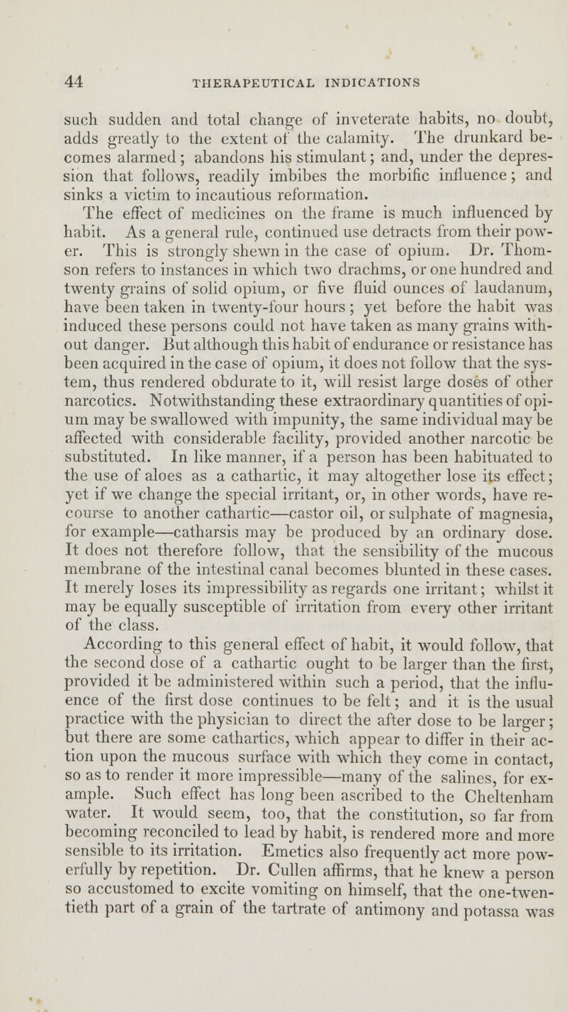 such sudden and total change of inveterate habits, no doubt, adds greatly to the extent of the calamity. The drunkard be- comes alarmed ; abandons his stimulant; and, under the depres- sion that follows, readily imbibes the morbific influence; and sinks a victim to incautious reformation. The effect of medicines on the frame is much influenced by habit. As a general rule, continued use detracts from their pow- er. This is strongly shewn in the case of opium. Dr. Thom- son refers to instances in which two drachms, or one hundred and twenty grains of solid opium, or five fluid ounces of laudanum, have been taken in twenty-four hours ; yet before the habit was induced these persons could not have taken as many grains with- out danger. But although this habit of endurance or resistance has been acquired in the case of opium, it does not follow that the sys- tem, thus rendered obdurate to it, will resist large doses of other narcotics. Notwithstanding these extraordinary quantities of opi- um may be swallowed with impunity, the same individual may be affected with considerable facility, provided another narcotic be substituted. In like manner, if a person has been habituated to the use of aloes as a cathartic, it may altogether lose its effect; yet if we change the special irritant, or, in other words, have re- course to another cathartic—castor oil, or sulphate of magnesia, for example—catharsis may be produced by an ordinary dose. It does not therefore follow, that the sensibility of the mucous membrane of the intestinal canal becomes blunted in these cases. It merely loses its impressibility as regards one irritant; whilst it may be equally susceptible of irritation from every other irritant of the class. According to this general effect of habit, it would follow, that the second dose of a cathartic ought to be larger than the first, provided it be administered within such a period, that the influ- ence of the first dose continues to be felt; and it is the usual practice with the physician to direct the after dose to be larger; but there are some cathartics, which appear to differ in their ac- tion upon the mucous surface with which they come in contact, so as to render it more impressible—many of the salines, for ex- ample. Such effect has long been ascribed to the Cheltenham water. _ It would seem, too, that the constitution, so far from becoming reconciled to lead by habit, is rendered more and more sensible to its irritation. Emetics also frequently act more pow- erfully by repetition. Dr. Cullen affirms, that he knew a person so accustomed to excite vomiting on himself, that the one-twen- tieth part of a grain of the tartrate of antimony and potassa was