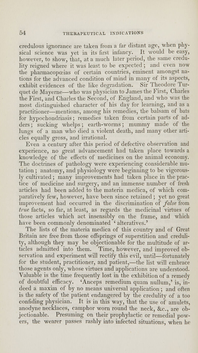 credulous ignorance are taken from a far distant age, when phy- sical science was yet in its first infancy. It would be easy, however, to show, that, at a much later period, the same credu- lity reigned where it was least to be expected ; and even now the pharmacopoeias of certain countries, eminent amongst na- tions for the advanced condition of mind in many of its aspects, exhibit evidences of the like degradation. Sir Theodore Tur- quet de Mayerne—who was physician to James the First, Charles the First, and Charles the Second, of England, and who was the most distinguished character of his day for learning, and as a practitioner—mentions, among his remedies, the balsam of bats for hypochondriasis; remedies taken from certain parts of ad- ders ; sucking whelps; earth-worms; mummy made of the lungs of a man who died a violent death, and many other arti- cles equally gross, and irrational. Even a century after this period of defective observation and experience, no great advancement had taken place towards a knowledge of the effects of medicines on the animal economy. The doctrines of pathology were experiencing considerable mu- tation ; anatomy, and physiology were beginning to be vigorous- ly cultivated ; many improvements had taken place in the prac- tice of medicine and surgery, and an immense number of fresh articles had been added to the materia medica, of which com- paratively few, however, have been since retained; yet no great improvement had occurred in the discrimination of false from true facts, so far, at least, as regards the medicinal virtues of those articles which act insensibly on the frame, and which have been commonly denominated i alteratives.' The lists of the materia medica of this country and of Great Britain are free from those offsprings of superstition and creduli- ty, although they may be objectionable for the multitude of ar- ticles admitted into them. Time, however, and improved ob- servation and experiment will rectify this evil, until—fortunately for the student, practitioner, and patient,—the list will embrace those agents only, whose virtues and applications are understood. Valuable is the time frequently lost in the exhibition of a remedy of doubtful efficacy. 'Anceps remedium quam nullum,' is, in- deed a maxim of by no means universal application; and often is the safety of the patient endangered by the credulity of a too confiding physician. It is in this way, that the use of amulets, anodyne necklaces, camphor worn round the neck, &c, are ob- jectionable. Presuming on their prophylactic or remedial pow- ers, the wearer passes rashly into infected situations, when he