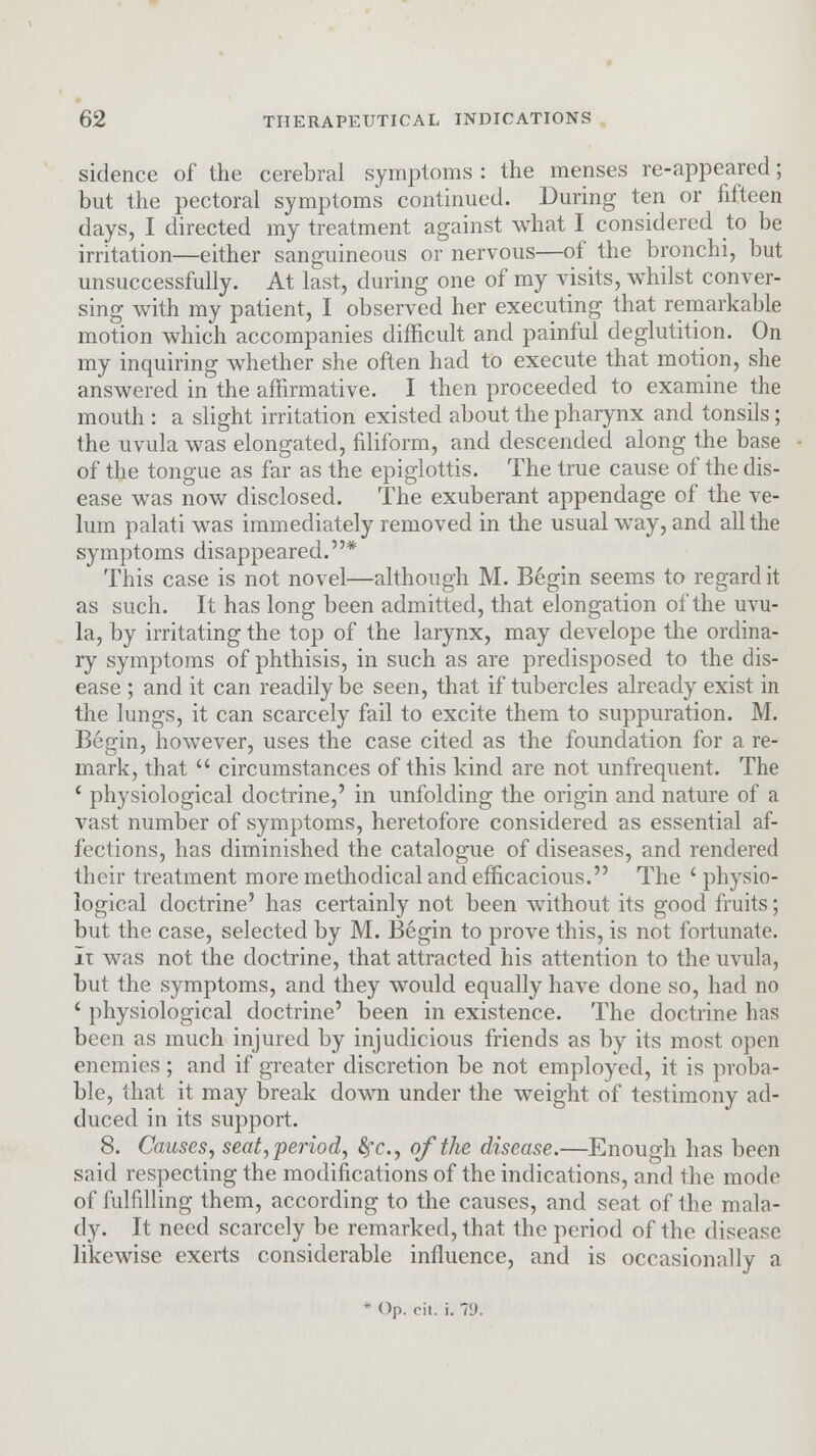 sidence of the cerebral symptoms : the menses re-appeared; but the pectoral symptoms continued. During ten or fifteen days, I directed my treatment against what I considered to be irritation—either sanguineous or nervous—of the bronchi, but unsuccessfully. At last, during one of my visits, whilst conver- sing with my patient, I observed her executing that remarkable motion which accompanies difficult and painful deglutition. On my inquiring whether she often had to execute that motion, she answered in the affirmative. I then proceeded to examine the mouth : a slight irritation existed about the pharynx and tonsils; the uvula was elongated, filiform, and descended along the base of the tongue as far as the epiglottis. The true cause of the dis- ease was now disclosed. The exuberant appendage of the ve- lum palati was immediately removed in the usual way, and all the symptoms disappeared.* This case is not novel—although M. Begin seems to regard it as such. It has long been admitted, that elongation of the uvu- la, by irritating the top of the larynx, may develope the ordina- ry symptoms of phthisis, in such as are predisposed to the dis- ease ; and it can readily be seen, that if tubercles already exist in the lungs, it can scarcely fail to excite them to suppuration. M. Begin, however, uses the case cited as the foundation for a re- mark, that  circumstances of this kind are not unfrequent. The ' physiological doctrine,' in unfolding the origin and nature of a vast number of symptoms, heretofore considered as essential af- fections, has diminished the catalogue of diseases, and rendered their treatment more methodical and efficacious. The ' physio- logical doctrine' has certainly not been without its good fruits; but the case, selected by M. Begin to prove this, is not fortunate. It was not the doctrine, that attracted his attention to the uvula, but the symptoms, and they would equally have done so, had no ' physiological doctrine' been in existence. The doctrine has been as much injured by injudicious friends as by its most open enemies ; and if greater discretion be not employed, it is proba- ble, that it may break down under the weight of testimony ad- duced in its support. 8. Causes, seat, period, fyc, of the disease.—Enough has been said respecting the modifications of the indications, and the mode of fulfilling them, according to the causes, and seat of the mala- dy. It need scarcely be remarked, that the period of the disease likewise exerts considerable influence, and is occasionally a * Op. cit. i. 71).