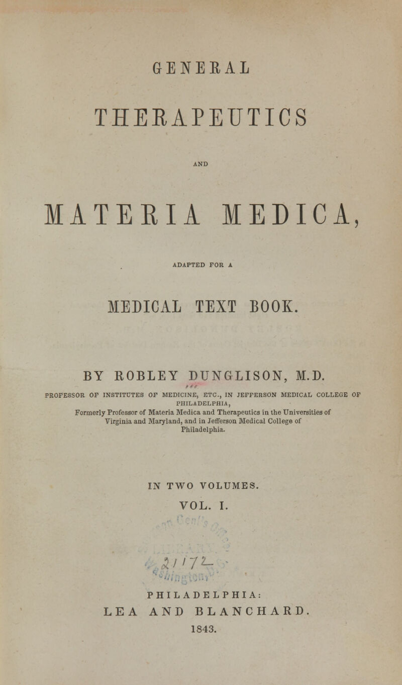 GENEBAL THEEAPEUTICS MATERIA MEDICA, ADAPTED FOR A MEDICAL TEXT BOOK. BY ROBLEY DUNGLISON, M.D. PROFESSOR OF INSTITUTES OF MEDICINE, ETC., IN JEFFERSON MEDICAL COLLEGE OF PHILADELPHIA, Formerly Professor of Materia Medica and Therapeutics in the Universities of Virginia and Maryland, and in Jefferson Medical College of Philadelphia. IN TWO VOLUMES. VOL. I. 1/J7L- PHILADELPHIA: LEA AND BLANCHARD 1843.