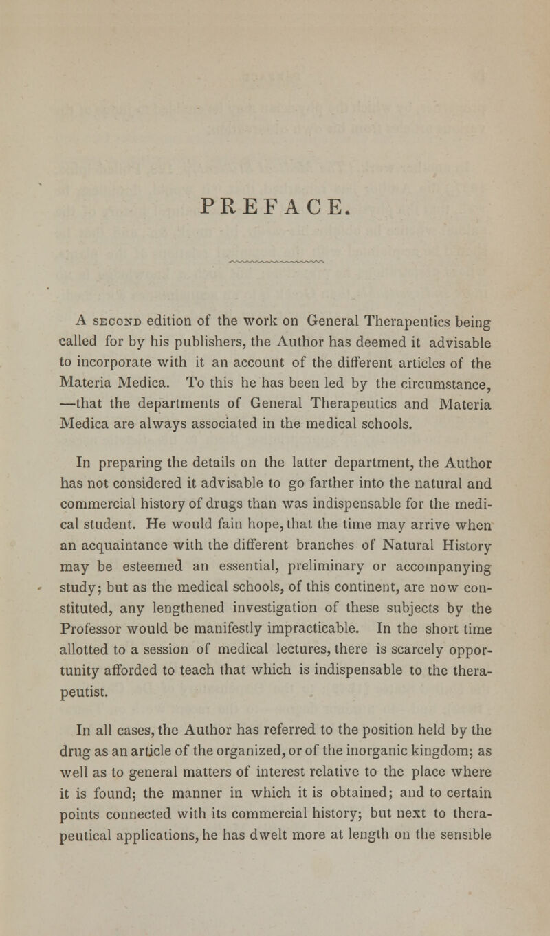 PREFACE. A second edition of the work on General Therapeutics being called for by his publishers, the Author has deemed it advisable to incorporate with it an account of the different articles of the Materia Medica. To this he has been led by the circumstance, —that the departments of General Therapeutics and Materia Medica are always associated in the medical schools. In preparing the details on the latter department, the Author has not considered it advisable to go farther into the natural and commercial history of drugs than was indispensable for the medi- cal student. He would fain hope, that the time may arrive when an acquaintance with the different branches of Natural History may be esteemed an essential, preliminary or accompanying study; but as the medical schools, of this continent, are now con- stituted, any lengthened investigation of these subjects by the Professor would be manifestly impracticable. In the short time allotted to a session of medical lectures, there is scarcely oppor- tunity afforded to teach that which is indispensable to the thera- peutist. In all cases, the Author has referred to the position held by the drug as an article of the organized, or of the inorganic kingdom; as well as to general matters of interest relative to the place where it is found; the manner in which it is obtained; and to certain points connected with its commercial history; but next to thera- peutical applications, he has dwelt more at length on the sensible