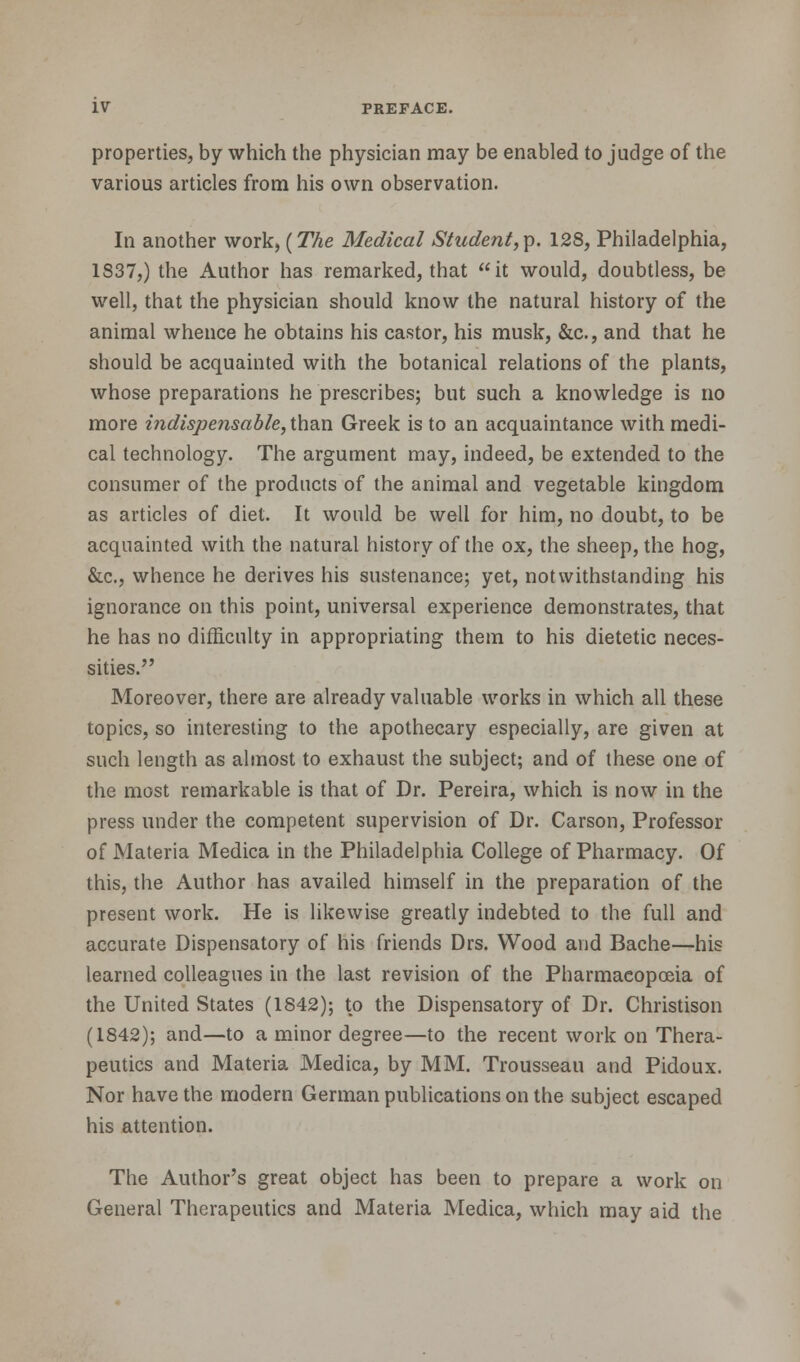 properties, by which the physician may be enabled to judge of the various articles from his own observation. In another work, (The Medical Student,p. 128, Philadelphia, 1837,) the Author has remarked, that it would, doubtless, be well, that the physician should know the natural history of the animal whence he obtains his castor, his musk, &c., and that he should be acquainted with the botanical relations of the plants, whose preparations he prescribes; but such a knowledge is no more indispensable, than Greek is to an acquaintance with medi- cal technology. The argument may, indeed, be extended to the consumer of the products of the animal and vegetable kingdom as articles of diet. It would be well for him, no doubt, to be acquainted with the natural history of the ox, the sheep, the hog, &c, whence he derives his sustenance; yet, notwithstanding his ignorance on this point, universal experience demonstrates, that he has no difficulty in appropriating them to his dietetic neces- sities. Moreover, there are already valuable works in which all these topics, so interesting to the apothecary especially, are given at such length as almost to exhaust the subject; and of these one of the most remarkable is that of Dr. Pereira, which is now in the press under the competent supervision of Dr. Carson, Professor of Materia Medica in the Philadelphia College of Pharmacy. Of this, the Author has availed himself in the preparation of the present work. He is likewise greatly indebted to the full and accurate Dispensatory of his friends Drs. Wood and Bache—his learned colleagues in the last revision of the Pharmacopoeia of the United States (1842); to the Dispensatory of Dr. Christison (1842); and—to a minor degree—to the recent work on Thera- peutics and Materia Medica, by MM. Trousseau and Pidoux. Nor have the modern German publications on the subject escaped his attention. The Author's great object has been to prepare a work on General Therapeutics and Materia Medica, which may aid the