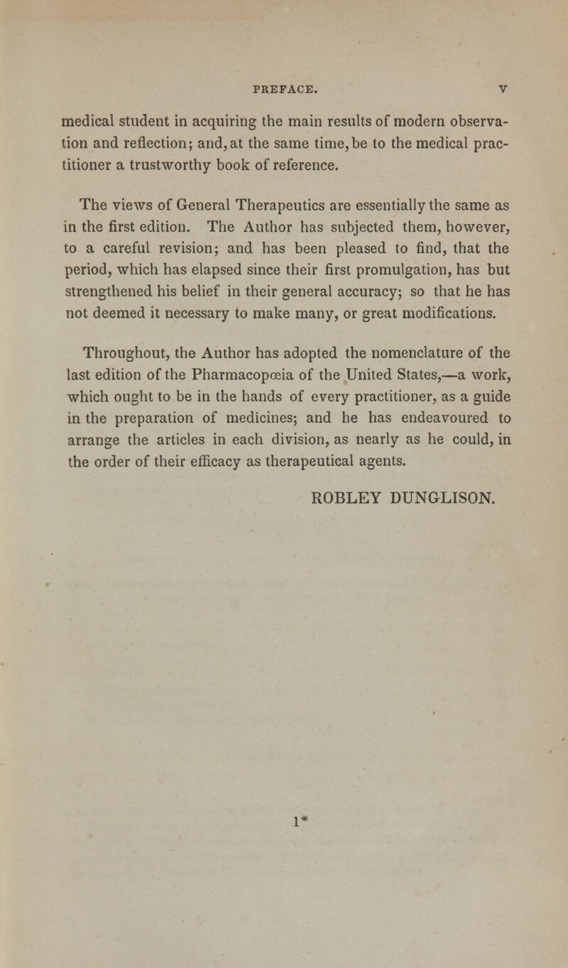 medical student in acquiring the main results of modern observa- tion and reflection; and,at the same time,be to the medical prac- titioner a trustworthy book of reference. The views of General Therapeutics are essentially the same as in the first edition. The Author has subjected them, however, to a careful revision; and has been pleased to find, that the period, which has elapsed since their first promulgation, has but strengthened his belief in their general accuracy; so that he has not deemed it necessary to make many, or great modifications. Throughout, the Author has adopted the nomenclature of the last edition of the Pharmacopoeia of the United States,—a work, which ought to be in the hands of every practitioner, as a guide in the preparation of medicines; and he has endeavoured to arrange the articles in each division, as nearly as he could, in the order of their efficacy as therapeutical agents. ROBLEY DUNGLISON.