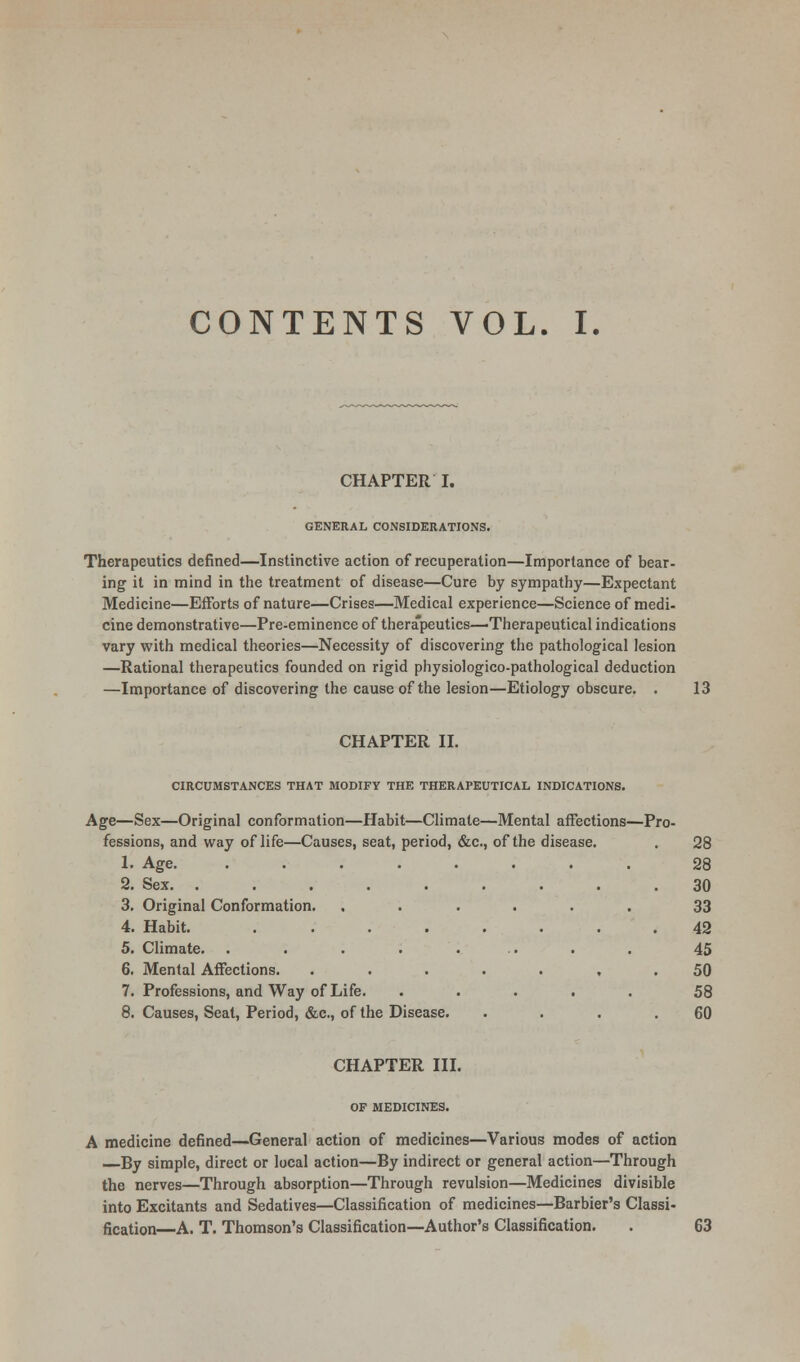 CHAPTER I. GENERAL CONSIDERATIONS. Therapeutics denned—Instinctive action of recuperation—Importance of bear- ing it in mind in the treatment of disease—Cure by sympathy—Expectant Medicine—Efforts of nature—Crises—Medical experience—Science of medi- cine demonstrative—Pre-eminence of therapeutics—'Therapeutical indications vary with medical theories—Necessity of discovering the pathological lesion —Rational therapeutics founded on rigid physiologieo-pathological deduction —Importance of discovering the cause of the lesion—Etiology obscure. . 13 CHAPTER II. CIRCUMSTANCES THAT MODIFY THE THERAPEUTICAL INDICATIONS. Age—Sex—Original conformation—Habit fessions, and way of life—Causes, seat, 1. Age. 2. Sex 3. Original Conformation. 4. Habit. 5. Climate. 6. Mental Affections. 7. Professions, and Way of Life. 8. Causes, Seat, Period, &c., of the Disease Climate—Mental affect period, &c, of the disease. ons—Pr 3- 28 . 28 30 . 33 42 . 45 50 . 58 60 CHAPTER III. OF MEDICINES. A medicine defined—General action of medicines—Various modes of action By simple, direct or local action—By indirect or general action—Through the nerves—Through absorption—Through revulsion—Medicines divisible into Excitants and Sedatives—Classification of medicines—Barbier's Classi- fication—A. T. Thomson's Classification—Author's Classification. C3