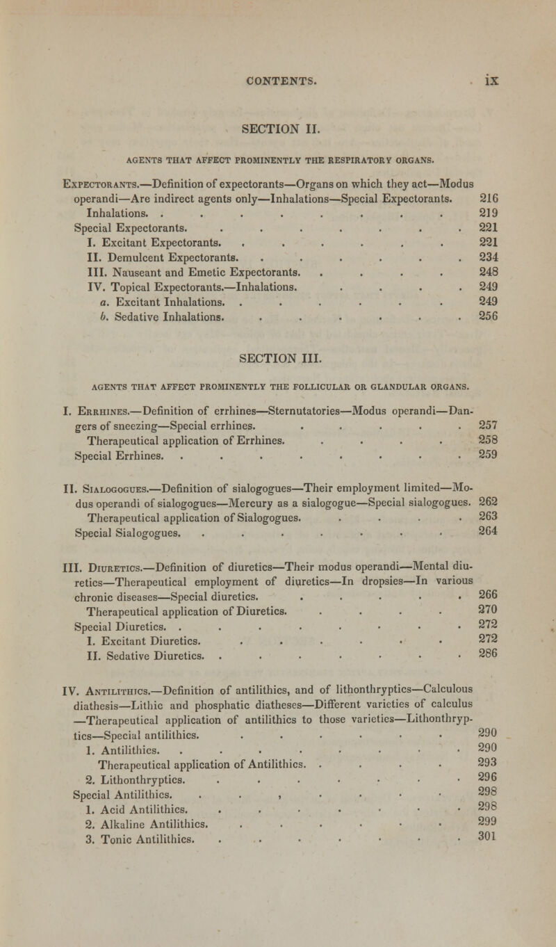 SECTION II. AGENTS THAT AFFECT PROMINENTLY THE RESPIRATORY ORGANS. Expectorants.—Definition of expectorants—Organs on which they act—Modus operandi—Are indirect agents only—Inhalations—Special Expectorants. 216 Inhalations. . . . . . . . . 219 Special Expectorants. ....... 221 I. Excitant Expectorants. ...... 221 II. Demulcent Expectorants. ...... 234 III. Nauseant and Emetic Expectorants. .... 248 IV. Topical Expectorants.—Inhalations. .... 249 a. Excitant Inhalations. ...... 249 6. Sedative Inhalations. ...... 256 SECTION III. AGENTS THAT AFFECT PROMINENTLY THE FOLLICULAR OR GLANDULAR ORGANS. I. Errhines.—Definition of errhines—Sternutatories—Modus operandi—Dan- gers of sneezing—Special errhines. ..... 257 Therapeutical application of Errhines. .... 258 Special Errhines. ........ 259 II. Sialogogues.—Definition of sialogogues—Their employment limited—Mo- dus operandi of sialogogues—Mercury as a sialogogue—Special sialogogues. 262 Therapeutical application of Sialogogues. .... 263 Special Sialogogues. ....... 264 III. Diuretics.—Definition of diuretics—Their modus operandi—Mental diu- retics—Therapeutical employment of diuretics—In dropsies—In various chronic diseases—Special diuretics. ..... 266 Therapeutical application of Diuretics. .... 270 Special Diuretics. ........ 272 I. Excitant Diuretics. ...... 272 II. Sedative Diuretics. ....... 286 IV. Antilithics.—Definition of antilithics, and of lithonthryptics—Calculous diathesis—Lithic and phosphatic diatheses—Different varieties of calculus —Therapeutical application of antilithics to those varieties—Lithonthryp- tics—Special antilithics. ...... 290 1. Antilithics. ........ 290 Therapeutical application of Antilithics. .... 293 2. Lithonthryptics. .....•• 296 Special Antilithics. ..,..•• 1. Acid Antilithics. ....... 298 2. Alkaline Antilithics. ...... 299 3. Tonic Antilithics. ....... 301