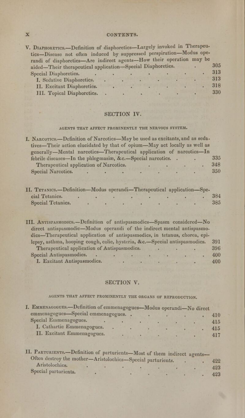 V. Diaphoretics.—Definition of diaphoretics—Largely invoked in Therapeu- tics—Disease not often induced by suppressed perspiration—Modus ope- randi of diaphoretics—Are indirect agents—How their operation may be aided—Their therapeutical application—Special Diaphoretics. . 305 Special Diaphoretics. ....••• 313 I. Sedative Diaphoretics. ...... 313 II. Excitant Diaphoretics. ...... 318 III. Topical Diaphoretics. ...... 330 SECTION IV. AGENTS THAT AFFECT PROMINENTLY THE NERVOUS SYSTEM. Narcotics.—Definition of Narcotics—May be used as excitants, and as seda- tives—Their action elucidated by that of opium—May act locally as well as generally—Mental narcotics—Therapeutical application of narcotics—In febrile diseases—In the phlegmasia?, &c.—Special narcotics. . . 335 Therapeutical application of Narcotics. .... 348 Special Narcotics. ....... 350 II. Tetanics.—Definition—Modus operandi—Therapeutical application—Spe- cial Tetanies. ........ 384 Special Tetanies. ....... 385 III. Antispasmodics.—Definition of antispasmodics—Spasm considered—No direct antispasmodic—Modus operandi of the indirect mental antispasmo- dics—Therapeutical application of antispasmodics, in tetanus, chorea, epi- lepsy, asthma, hooping cough, colic, hysteria, &c.—Special antispasmodics. 391 Therapeutical application of Antispasmodics. . . . 396 Special Antispasmodics. ....... 400 I. Excitant Antispasmodics. ..... 400 SECTION V. AGENTS THAT AFFECT PROMINENTLY THE ORGANS OF REPRODUCTION. Emmenagogues.—Definition of emmenagogues—Modus operandi No direct emmenagogues—Special emmenagogues. .... 410 Special Emmenagogues. . 4^5 I. Cathartic Emmenagogues. ..... 415 II. Excitant Emmenagogues. .... 417 II. Parturients.—Definition of parturients—Most of them indirect agents— Often destroy the mother—Aristolochics—Special parturients. . .422 Aristolochics. . . . .no Special parturients. . ... 493