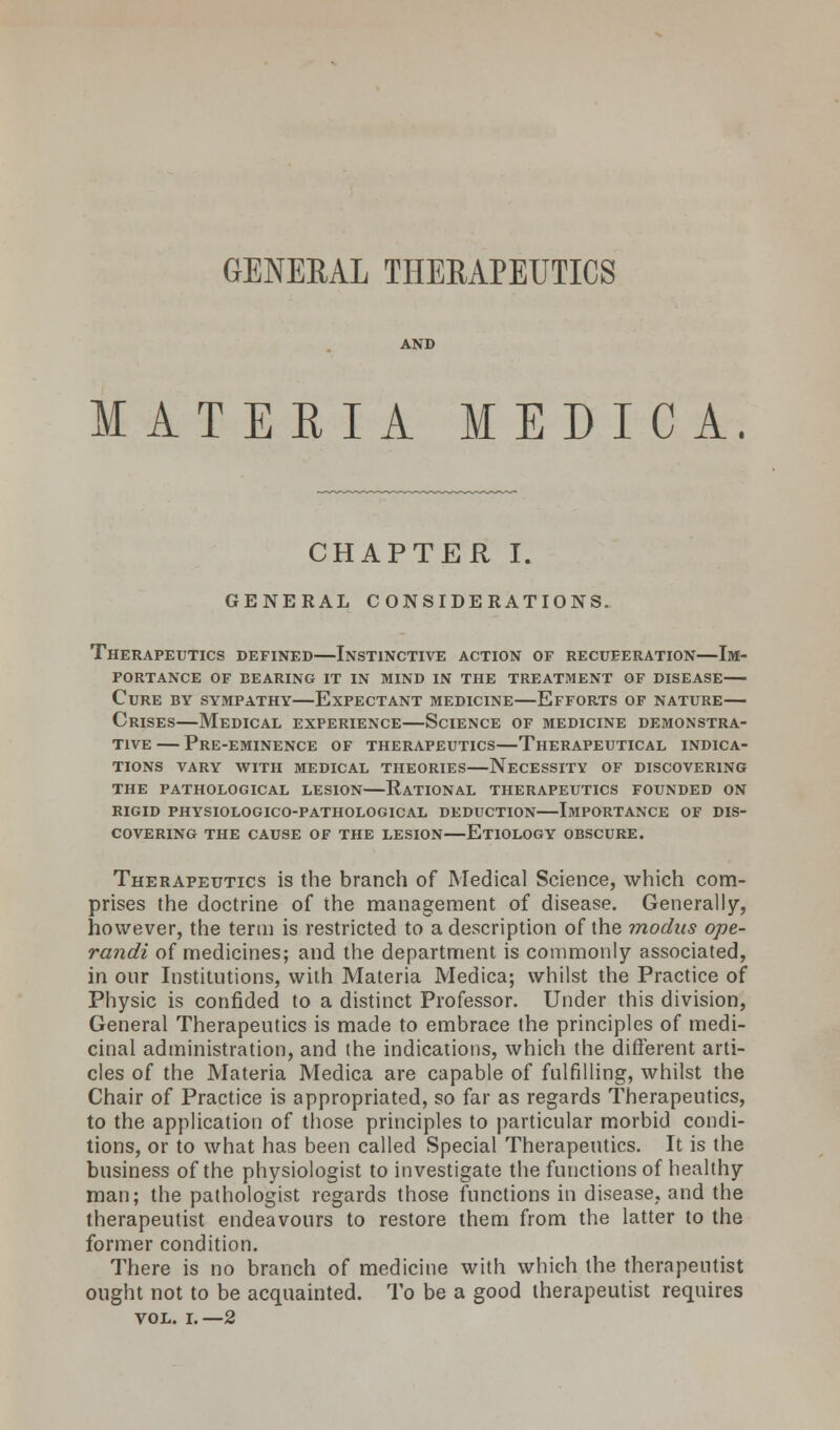 GENERAL THERAPEUTICS AND MATERIA MEDIC A. CHAPTER I. GENERAL CONSIDERATIONS. Therapeutics defined—Instinctive action of recueeration—Im- portance OF BEARING IT IN MIND IN THE TREATMENT OF DISEASE Cure by sympathy—Expectant medicine—Efforts of nature— Crises—Medical experience—Science of medicine demonstra- tive — Pre-eminence of therapeutics—Therapeutical indica- tions VARY WITH MEDICAL THEORIES NECESSITY OF DISCOVERING THE PATHOLOGICAL LESION RATIONAL THERAPEUTICS FOUNDED ON RIGID PHYSIOLOGICO-PATHOLOGICAL DEDUCTION IMPORTANCE OF DIS- COVERING THE CAUSE OF THE LESION ETIOLOGY OBSCURE. Therapeutics is the branch of Medical Seience, which com- prises the doctrine of the management of disease. Generally, however, the term is restricted to a description of the ?nodns ope- randi of medicines; and the department is commonly associated, in our Institutions, with Materia Medica; whilst the Practice of Physic is confided to a distinct Professor. Under this division, General Therapeutics is made to embrace the principles of medi- cinal administration, and the indications, which the different arti- cles of the Materia Medica are capable of fulfilling, whilst the Chair of Practice is appropriated, so far as regards Therapeutics, to the application of those principles to particular morbid condi- tions, or to what has been called Special Therapeutics. It is the business of the physiologist to investigate the functions of healthy man; the pathologist regards those functions in disease, and the therapeutist endeavours to restore them from the latter to the former condition. There is no branch of medicine with which the therapeutist ought not to be acquainted. To be a good therapeutist requires VOL. i.—2