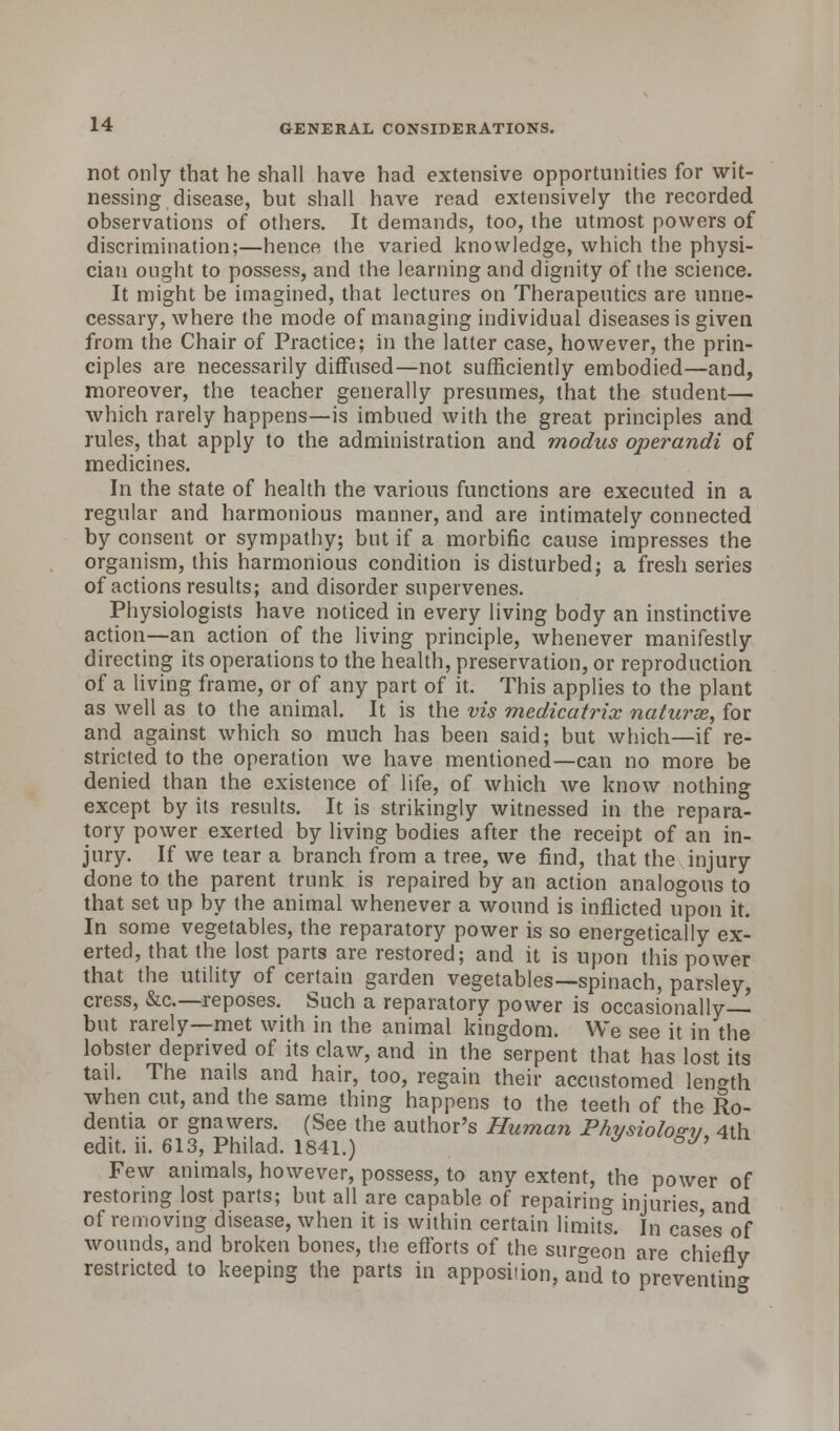 not only that he shall have had extensive opportunities for wit- nessing disease, but shall have read extensively the recorded observations of others. It demands, too, the utmost powers of discrimination;—hence the varied knowledge, which the physi- cian ought to possess, and the learning and dignity of the science. It might be imagined, that lectures on Therapeutics are unne- cessary, where the mode of managing individual diseases is given from the Chair of Practice; in the latter case, however, the prin- ciples are necessarily diffused—not sufficiently embodied—and, moreover, the teacher generally presumes, that the student— which rarely happens—is imbued with the great principles and rules, that apply to the administration and modus operandi of medicines. In the state of health the various functions are executed in a regular and harmonious manner, and are intimately connected by consent or sympathy; but if a morbific cause impresses the organism, this harmonious condition is disturbed; a fresh series of actions results; and disorder supervenes. Physiologists have noticed in every living body an instinctive action—an action of the living principle, whenever manifestly directing its operations to the health, preservation, or reproduction of a living frame, or of any part of it. This applies to the plant as well as to the animal. It is the vis medicatrix nature, for and against which so much has been said; but which—if re- stricted to the operation we have mentioned—can no more be denied than the existence of life, of which we know nothing except by its results. It is strikingly witnessed in the repara- tory power exerted by living bodies after the receipt of an in- jury. If we tear a branch from a tree, we find, that the injury done to the parent trunk is repaired by an action analogous to that set up by the animal whenever a wound is inflicted upon it. In some vegetables, the reparatory power is so energetically ex- erted, that the lost parts are restored; and it is upon this power that the utility of certain garden vegetables—spinach, parsley, cress, &c—reposes. Such a reparatory power is occasionally— but rarely—met with in the animal kingdom. We see it in the lobster deprived of its claw, and in the serpent that has lost its tail. The nails and hair, too, regain their accustomed length when cut, and the same thing happens to the teeth of the Ro- dentia or gnawers. (See the author's Human Physiology 4th edit. ii. 613, Philad. 1841.) * °y' Few animals, however, possess, to any extent, the power of restoring lost parts; but all are capable of repairing injuries and of removing disease, when it is within certain limits. In cases of wounds, and broken bones, the efforts of the surgeon are chiefly restricted to keeping the parts in apposition, and to preventing