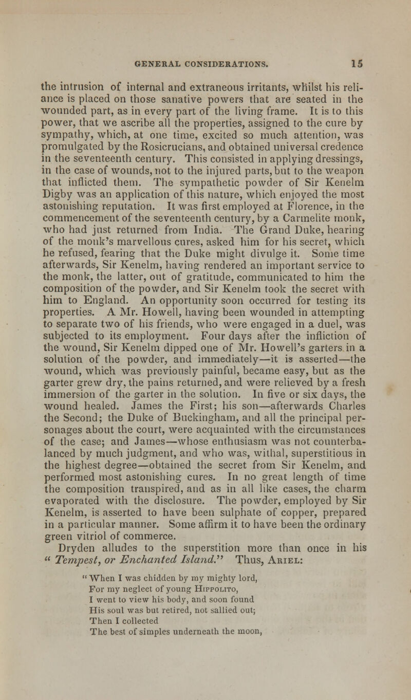 the intrusion of internal and extraneous irritants, whilst his reli- ance is placed on those sanative powers that are seated in the wounded part, as in every part of the living frame. It is to this power, that we ascribe all the properties, assigned to the cure by sympathy, which, at one time, excited so much attention, was promulgated by the Rosicrucians, and obtained universal credence in the seventeenth century. This consisted in applying dressings, in the case of wounds, not to the injured parts, but to the weapon that inflicted them. The sympathetic powder of Sir Kenelm Digby was an application of this nature, which enjoyed the most astonishing reputation. It was first employed at Florence, in the commencement of the seventeenth century, by a Carmelite monk, who had just returned from India. The Grand Duke, hearing of the monk's marvellous cures, asked him for his secret, which he refused, fearing that the Duke might divulge it. Some time afterwards, Sir Kenelm, having rendered an important service to the monk, the latter, out of gratitude, communicated to him the composition of the powder, and Sir Kenelm took the secret with him to England. An opportunity soon occurred for testing its properties. A Mr. Howell, having been wounded in attempting to separate two of his friends, who were engaged in a duel, was subjected to its employment. Four days after the infliction of the wound, Sir Kenelm dipped one of Mr. Howell's garters in a solution of the powder, and immediately—it is asserted—the wound, which was previously painful, became easy, but as the garter grew dry, the pains returned, and were relieved by a fresh immersion of the garter in the solution. In five or six days, the wound healed. James the First; his son—afterwards Charles the Second; the Duke of Buckingham, and all the principal per- sonages about the court, were acquainted with the circumstances of the case; and James—whose enthusiasm was not counterba- lanced by much judgment, and who was, withal, superstitious in the highest degree—obtained the secret from Sir Kenelm, and. performed most astonishing cures. In no great length of time the composition transpired, and as in all like cases, the charm evaporated with the disclosure. The powder, employed by Sir Kenelm, is asserted to have been sulphate of copper, prepared in a particular manner. Some affirm it to have been the ordinary green vitriol of commerce. Dryden alludes to the superstition more than once in his Tempest, or Enchanted Island. Thus, Ariel: When I was chidden by my mighty lord, For my neglect of young Hippolito, I went to view his body, and soon found His soul was but retired, not sallied out; Then I collected The best of simples underneath the moon,