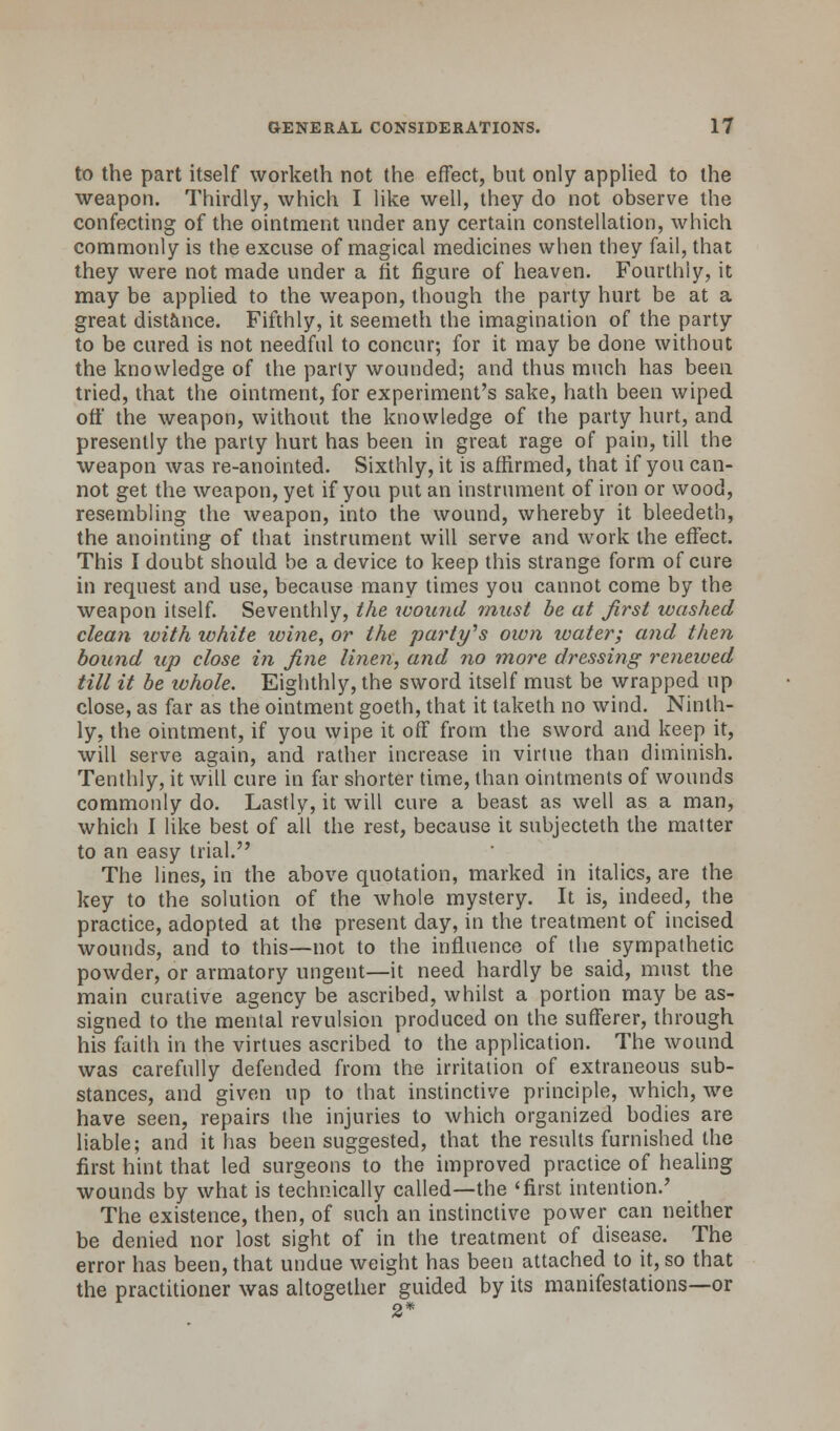 to the part itself worketh not the effect, but only applied to the weapon. Thirdly, which I like well, they do not observe the confecting of the ointment under any certain constellation, which commonly is the excuse of magical medicines when they fail, that they were not made under a fit figure of heaven. Fourthly, it may be applied to the weapon, though the party hurt be at a great distance. Fifthly, it seemeth the imagination of the party to be cured is not needful to concur; for it may be done without the knowledge of the parly wounded; and thus much has been tried, that the ointment, for experiment's sake, hath been wiped off the weapon, without the knowledge of the party hurt, and presently the party hurt has been in great rage of pain, till the weapon was re-anointed. Sixthly, it is affirmed, that if you can- not get the weapon, yet if you put an instrument of iron or wood, resembling the weapon, into the wound, whereby it bleedeth, the anointing of that instrument will serve and work the effect. This I doubt should be a device to keep this strange form of cure in request and use, because many times you cannot come by the weapon itself. Seventhly, the wound must be at first washed clean ivith white wine, or the party's own water; and then bound up close in fine linen, and no more dressing renewed till it be whole. Eighthly, the sword itself must be wrapped up close, as far as the ointment goeth, that it taketh no wind. Ninth- ly, the ointment, if you wipe it off from the sword and keep it, will serve again, and rather increase in virtue than diminish. Tenthly, it will cure in far shorter time, than ointments of wounds commonly do. Lastly, it will cure a beast as well as a man, which I like best of all the rest, because it subjecteth the matter to an easy trial. The lines, in the above quotation, marked in italics, are the key to the solution of the whole mystery. It is, indeed, the practice, adopted at the present day, in the treatment of incised wounds, and to this—not to the influence of the sympathetic powder, or armatory ungent—it need hardly be said, must the main curative agency be ascribed, whilst a portion may be as- signed to the mental revulsion produced on the sufferer, through his faith in the virtues ascribed to the application. The wound was carefully defended from the irritation of extraneous sub- stances, and given up to that instinctive principle, which, we have seen, repairs the injuries to which organized bodies are liable; and it has been suggested, that the results furnished the first hint that led surgeons to the improved practice of healing wounds by what is technically called—the 'first intention.' The existence, then, of such an instinctive power can neither be denied nor lost sight of in the treatment of disease. The error has been, that undue weight has been attached to it, so that the practitioner was altogether guided by its manifestations—or 2*