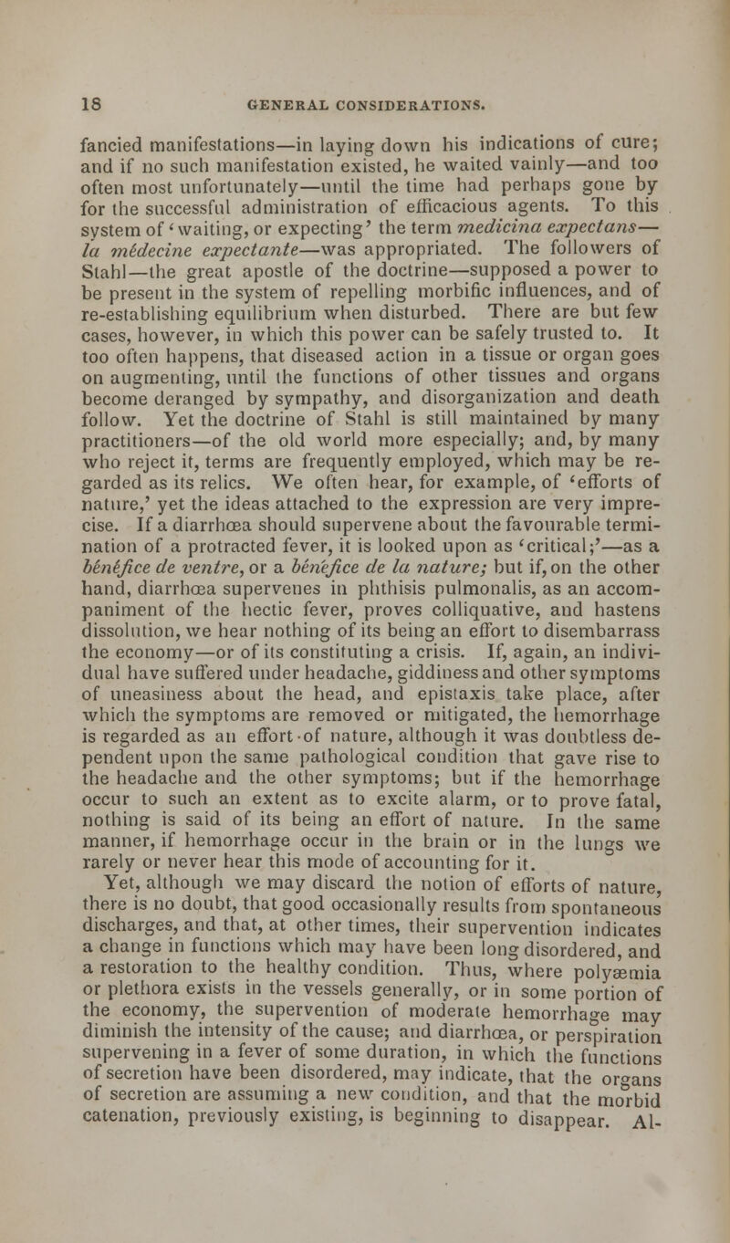 fancied manifestations—in laying down his indications of cure; and if no such manifestation existed, he waited vainly—and too often most unfortunately—until the time had perhaps gone by for the successful administration of efficacious agents. To this system of 'waiting, or expecting' the term medicina expectans— la midecine expectante—was appropriated. The followers of Stahl— the great apostle of the doctrine—supposed a power to be present in the system of repelling morbific influences, and of re-establishing equilibrium when disturbed. There are but few cases, however, in which this power can be safely trusted to. It too often happens, that diseased action in a tissue or organ goes on augmenting, until the functions of other tissues and organs become deranged by sympathy, and disorganization and death follow. Yet the doctrine of Stahl is still maintained by many practitioners—of the old world more especially; and, by many who reject it, terms are frequently employed, which may be re- garded as its relics. We often hear, for example, of'efforts of nature,' yet the ideas attached to the expression are very impre- cise. If a diarrhoea should supervene about the favourable termi- nation of a protracted fever, it is looked upon as 'critical;'—as a benefice de ventre, or a benefice de la nature; but if, on the other hand, diarrhoea supervenes in phthisis pulmonalis, as an accom- paniment of the hectic fever, proves colliquative, and hastens dissolution, we hear nothing of its being an effort to disembarrass the economy—or of its constituting a crisis. If, again, an indivi- dual have suffered under headache, giddiness and other symptoms of uneasiness about the head, and epistaxis take place, after which the symptoms are removed or mitigated, the hemorrhage is regarded as an effort-of nature, although it was doubtless de- pendent upon the same pathological condition that gave rise to the headache and the other symptoms; but if the hemorrhage occur to such an extent as to excite alarm, or to prove fatal, nothing is said of its being an effort of nature. In the same manner, if hemorrhage occur in the brain or in the lungs we rarely or never hear this mode of accounting for it. Yet, although we may discard the notion of efforts of nature, there is no doubt, that good occasionally results from spontaneous discharges, and that, at other times, their supervention indicates a change in functions which may have been long disordered, and a restoration to the healthy condition. Thus, where polysomia or plethora exists in the vessels generally, or in some portion of the economy, the supervention of moderate hemorrhage may diminish the intensity of the cause; and diarrhoea, or perspiration supervening in a fever of some duration, in which the functions of secretion have been disordered, may indicate, that the organs of secretion are assuming a new condition, and that the morbid catenation, previously existing, is beginning to disappear. Al-