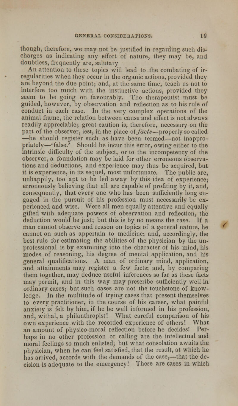 though, therefore, we may not be justified in regarding such dis- charges as indicating any effort of nature, they may be, and doubtless, frequently are, salutary An attention to these topics will lead to the combating of ir- regularities when they occur in the organic actions, provided they are beyond the due point; and, at the same time, teach us not to interfere too much with the instinctive actions, provided they seem to be going on favourably. The therapeutist must be guided, however, by observation and reflection as to his rule of conduct in each case. In the very complex operations of the animal frame, the relation between cause and effect is not always readily appreciable; great caution is, therefore, necessary on the part of the observer, lest, in the place of facts—properly so called —he should register such as have been termed—not inappro- priately—'false.' Should he incur this error, owing either to the intrinsic difficulty of the subject, or to the incompetency of the observer, a foundation may be laid for other erroneous observa- tions and deductions, and experience may thus be acquired, but it is experience, in its sequel, most unfortunate. The public are, unhappily, too apt to be led away by this idea of experience; erroneously believing that all are capable of profiting by it, and, consequently, that every one who has been sufficiently long en- gaged in the pursuit of his profession must necessarily be ex- perienced and wise. Were all men equally attentive and equally gifted with adequate powers of observation and reflection, the deduction would be just; but this is by no means the case. If a man cannot observe and reason on topics of a general nature, he cannot on such as appertain to medicine; and, accordingly, the best rule lor estimating the abilities of the physician by the un- professional is by examining into the character of his mind, his modes of reasoning, his degree of mental application, and his general qualifications. A man of ordinary mind, application, and attainments may register a few facts; and, by comparing them together, may deduce useful inferences so far as these facts may permit, and in this way may prescribe sufficiently well in ordinary cases; but such cases are not the touchstone of know- ledge. In the multitude of trying cases that present themselves to every practitioner, in the course of his career, what painful anxiety is felt by him, if he be well informed in his profession, and, withal, a philanthropist! What careful comparison of his own experience with the recorded experience of others! What an amount of physico-moral reflection before he decides! Per- haps in no other profession or calling are the intellectual and. moral feelings so much enlisted; but what consolation awaits the physician, when he can feel satisfied, that the result, at which he has arrived, accords with the demands of the case,—that the de- cision is adequate to the emergency! These are cases in which /