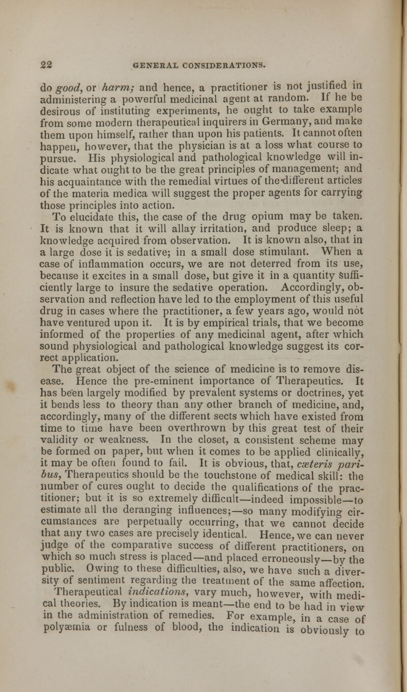 do good, or harm; and hence, a practitioner is not justified in administering a powerful medicinal agent at random. If he be desirous of instituting experiments, he ought to take example from some modern therapeutical inquirers in Germany, and make them upon himself, rather than upon his patients. It cannot often happen, however, that the physician is at a loss what course to pursue. His physiological and pathological knowledge will in- dicate what ought to be the great principles of management; and his acquaintance with the remedial virtues of the-different articles of the materia medica will suggest the proper agents for carrying those principles into action. To elucidate this, the case of the drug opium may be taken. It is known that it will allay irritation, and produce sleep; a knowledge acquired from observation. It is known also, that in a large dose it is sedative; in a small dose stimulant. When a case of inflammation occurs, we are not deterred from its use, because it excites in a small dose, but give it in a quantity suffi- ciently large to insure the sedative operation. Accordingly, ob- servation and reflection have led to the employment of this useful drug in cases where the practitioner, a few years ago, would not have ventured upon it. It is by empirical trials, that we become informed of the properties of any medicinal agent, after which sound physiological and pathological knowledge suggest its cor- rect application. The great object of the science of medicine is to remove dis- ease. Hence the pre-eminent importance of Therapeutics. It has been largely modified by prevalent systems or doctrines, yet it bends less to theory than any other branch of medicine, and, accordingly, many of the different sects which have existed from time to time have been overthrown by this great test of their validity or weakness. In the closet, a consistent scheme may be formed on paper, but when it comes to be applied clinically, it may be often found to fail. It is obvious, that, cseteris pari- bus, Therapeutics should be the touchstone of medical skill: the number of cures ought to decide the qualifications of the prac- titioner; but it is so extremely difficult—indeed impossible—to estimate all the deranging influences;—so many modifying cir- cumstances are perpetually occurring, that we cannot decide that any two cases are precisely identical. Hence, we can never judge of the comparative success of different practitioners, on which so much stress is placed—and placed erroneously—by the public. Owing to these difficulties, also, we have such a diver- sity of sentiment regarding the treatment of the same affection. Therapeutical indications, vary much, however with medi- cal theories. By indication is meant—the end to be'had in view in the administration of remedies. For example, in a case of polyaemia or fulness of blood, the indication is' obviously to
