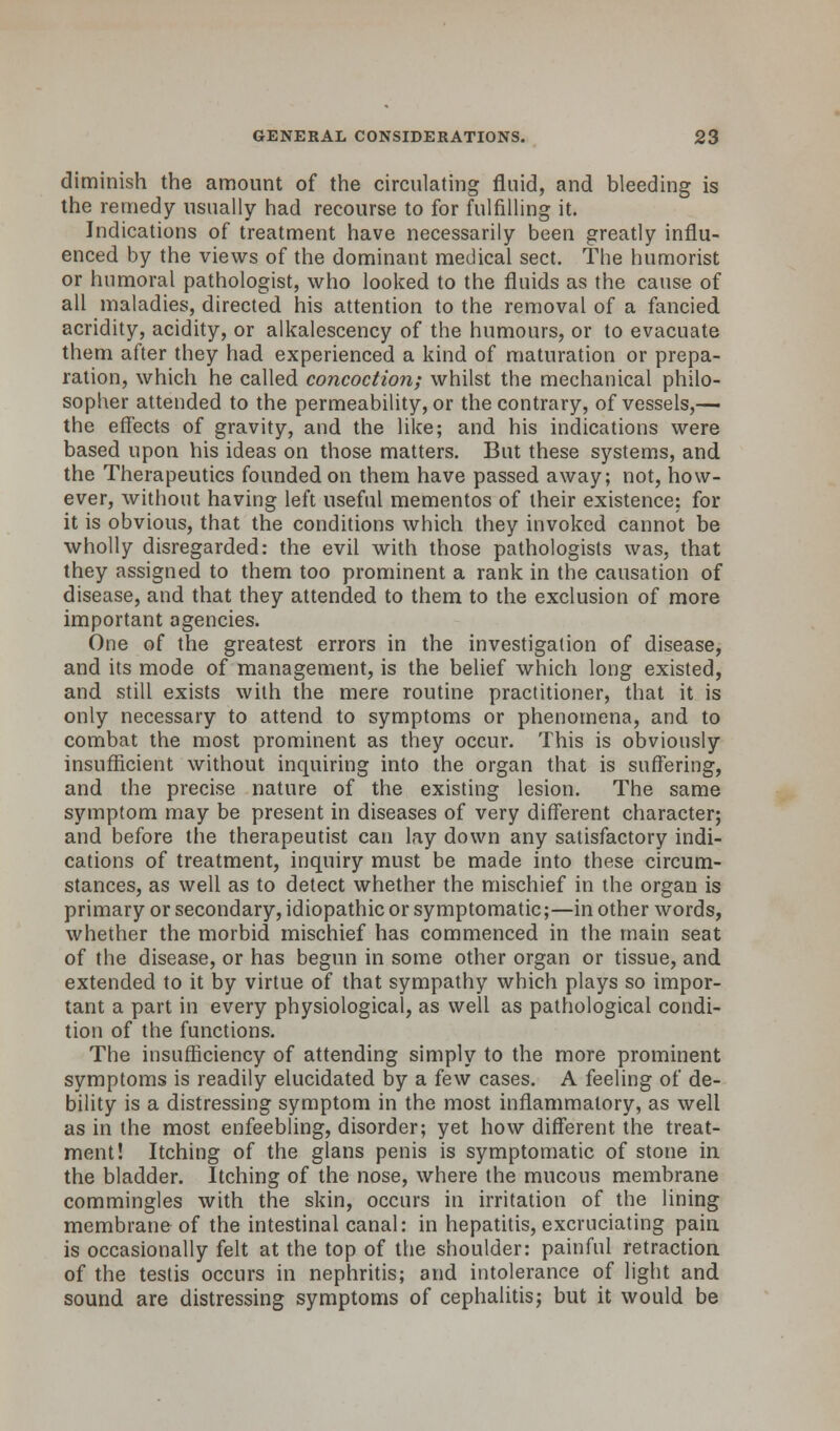 diminish the amount of the circulating fluid, and bleeding is the remedy usually had recourse to for fulfilling it. Indications of treatment have necessarily been greatly influ- enced by the views of the dominant medical sect. The humorist or humoral pathologist, who looked to the fluids as the cause of all maladies, directed his attention to the removal of a fancied acridity, acidity, or alkalescency of the humours, or to evacuate them after they had experienced a kind of maturation or prepa- ration, which he called concoction; whilst the mechanical philo- sopher attended to the permeability, or the contrary, of vessels,— the effects of gravity, and the like; and his indications were based upon his ideas on those matters. But these systems, and the Therapeutics founded on them have passed away; not, how- ever, without having left useful mementos of their existence: for it is obvious, that the conditions which they invoked cannot be wholly disregarded: the evil with those pathologists was, that they assigned to them too prominent a rank in the causation of disease, and that they attended to them to the exclusion of more important agencies. One of the greatest errors in the investigation of disease, and its mode of management, is the belief which long existed, and still exists with the mere routine practitioner, that it is only necessary to attend to symptoms or phenomena, and to combat the most prominent as they occur. This is obviously insufficient without inquiring into the organ that is suffering, and the precise nature of the existing lesion. The same symptom may be present in diseases of very different character; and before the therapeutist can lay down any satisfactory indi- cations of treatment, inquiry must be made into these circum- stances, as well as to detect whether the mischief in the organ is primary or secondary, idiopathic or symptomatic;—in other words, whether the morbid mischief has commenced in the main seat of the disease, or has begun in some other organ or tissue, and extended to it by virtue of that sympathy which plays so impor- tant a part in every physiological, as well as pathological condi- tion of the functions. The insufficiency of attending simply to the more prominent symptoms is readily elucidated by a few cases. A feeling of de- bility is a distressing symptom in the most inflammatory, as well as in the most enfeebling, disorder; yet how different the treat- ment! Itching of the glans penis is symptomatic of stone in the bladder. Itching of the nose, where the mucous membrane commingles with the skin, occurs in irritation of the lining membrane of the intestinal canal: in hepatitis, excruciating pain is occasionally felt at the top of the shoulder: painful retraction of the testis occurs in nephritis; and intolerance of light and sound are distressing symptoms of cephalitis; but it would be