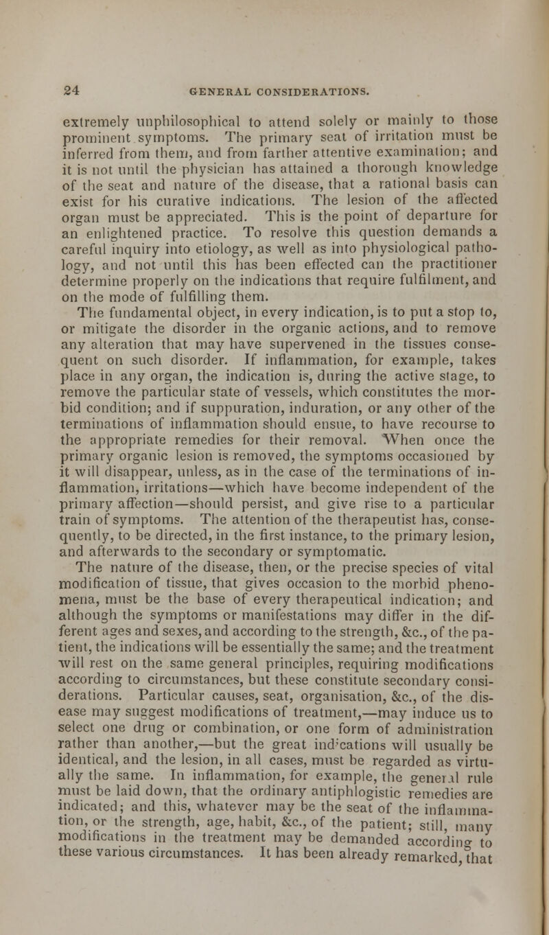 extremely unphilosophical to attend solely or mainly to those prominent symptoms. The primary seat of irritation must be inferred from them, and from farther attentive examination; and it is not until the physician has attained a thorough knowledge of the seat and nature of the disease, that a rational basis can exist for his curative indications. The lesion of the affected organ must be appreciated. This is the point of departure for an enlightened practice. To resolve this question demands a careful inquiry into etiology, as well as into physiological patho- logy, and not until this has been effected can the practitioner determine properly on the indications that require fulfilment, and on the mode of fulfilling them. The fundamental object, in every indication, is to put a stop to, or mitigate the disorder in the organic actions, and to remove any alteration that may have supervened in the tissues conse- quent on such disorder. If inflammation, for example, takes place in any organ, the indication is, during the active stage, to remove the particular state of vessels, which constitutes the mor- bid condition; and if suppuration, induration, or any other of the terminations of inflammation should ensue, to have recourse to the appropriate remedies for their removal. When once the primary organic lesion is removed, the symptoms occasioned by it will disappear, unless, as in the case of the terminations of in- flammation, irritations—which have become independent of the primary affection—should persist, and give rise to a particular train of symptoms. The attention of the therapeutist has, conse- quently, to be directed, in the first instance, to the primary lesion, and afterwards to the secondary or symptomatic. The nature of the disease, then, or the precise species of vital modification of tissue, that gives occasion to the morbid pheno- mena, must be the base of every therapeutical indication; and although the symptoms or manifestations may differ in the dif- ferent ages and sexes, and according to the strength, &c, of the pa- tient, the indications will be essentially the same; and the treatment will rest on the same general principles, requiring modifications according to circumstances, but these constitute secondary consi- derations. Particular causes, seat, organisation, &c, of the dis- ease may suggest modifications of treatment,—may induce us to select one drug or combination, or one form of administration rather than another,—but the great indications will usually be identical, and the lesion, in all cases, must be regarded as virtu- ally the same. In inflammation, for example, the general rule must be laid down, that the ordinary antiphlogistic remedies are indicated; and this, whatever may be the seat of the inflamma- tion, or the strength, age, habit, &c, of the patient; still, many modifications in the treatment may be demanded according to these various circumstances. It has been already remarked that