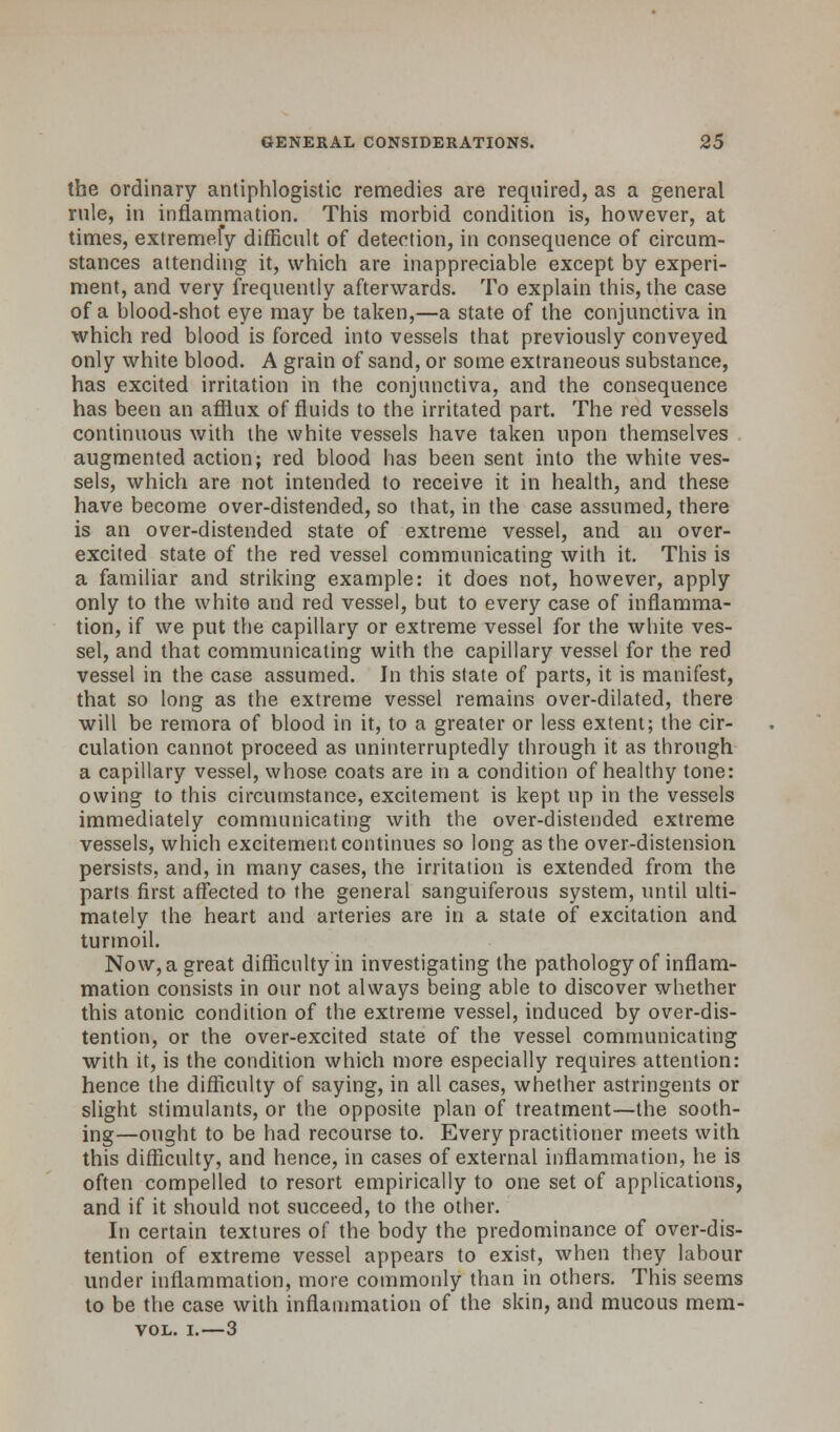 the ordinary antiphlogistic remedies are required, as a general rule, in inflammation. This morbid condition is, however, at times, extremefy difficult of detection, in consequence of circum- stances attending it, which are inappreciable except by experi- ment, and very frequently afterwards. To explain this, the case of a blood-shot eye may be taken,—a state of the conjunctiva in which red blood is forced into vessels that previously conveyed only white blood. A grain of sand, or some extraneous substance, has excited irritation in the conjunctiva, and the consequence has been an afflux of fluids to the irritated part. The red vessels continuous with the white vessels have taken upon themselves augmented action; red blood has been sent into the white ves- sels, which are not intended to receive it in health, and these have become over-distended, so that, in the case assumed, there is an over-distended state of extreme vessel, and an over- excited state of the red vessel communicating with it. This is a familiar and striking example: it does not, however, apply only to the white and red vessel, but to every case of inflamma- tion, if we put the capillary or extreme vessel for the white ves- sel, and that communicating with the capillary vessel for the red vessel in the case assumed. In this state of parts, it is manifest, that so long as the extreme vessel remains over-dilated, there will be remora of blood in it, to a greater or less extent; the cir- culation cannot proceed as uninterruptedly through it as through a capillary vessel, whose coats are in a condition of healthy tone: owing to this circumstance, excitement is kept up in the vessels immediately communicating with the over-distended extreme vessels, which excitement continues so long as the over-distension persists, and, in many cases, the irritation is extended from the parts first affected to the general sanguiferous system, until ulti- mately the heart and arteries are in a state of excitation and turmoil. Now, a great difficulty in investigating the pathology of inflam- mation consists in our not always being able to discover whether this atonic condition of the extreme vessel, induced by over-dis- tention, or the over-excited state of the vessel communicating with it, is the condition which more especially requires attention: hence the difficulty of saying, in all cases, whether astringents or slight stimulants, or the opposite plan of treatment—the sooth- ing—ought to be had recourse to. Every practitioner meets with this difficulty, and hence, in cases of external inflammation, he is often compelled to resort empirically to one set of applications, and if it should not succeed, to the other. In certain textures of the body the predominance of over-dis- tention of extreme vessel appears to exist, when they labour under inflammation, more commonly than in others. This seems to be the case with inflammation of the skin, and mucous mem- vol. i.—3