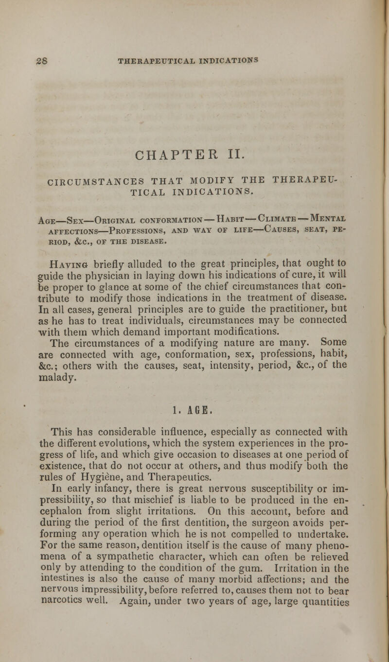 CHAPTER II. CIRCUMSTANCES THAT MODIFY THE THERAPEU- TICAL INDICATIONS. Age—Sex—Original conformation — Habit—Climate — Mental affections professions, and way of life causes, seat, pe- riod, &c, of the disease. Having briefly alluded to the great principles, that ought to guide the physician in laying down his indications of cure, it will be proper to glance at some of the chief circumstances that con- tribute to modify those indications in the treatment of disease. In all cases, general principles are to guide the practitioner, but as he has to treat individuals, circumstances may be connected with them which demand important modifications. The circumstances of a modifying nature are many. Some are connected with age, conformation, sex, professions, habit, &c; others with the causes, seat, intensity, period, &c, of the malady. 1. AGE. This has considerable influence, especially as connected with the different evolutions, which the system experiences in the pro- gress of life, and which give occasion to diseases at one period of existence, that do not occur at others, and thus modify both the rules of Hygiene, and Therapeutics. In early infancy, there is great nervous susceptibility or im- pressibility, so that mischief is liable to be produced in the en- cephalon from slight irritations. On this account, before and during the period of the first dentition, the surgeon avoids per- forming any operation which he is not compelled to undertake. For the same reason, dentition itself is the cause of many pheno- mena of a sympathetic character, which can often be relieved only by attending to the condition of the gum. Irritation in the intestines is also the cause of many morbid affections; and the nervous impressibility, before referred to, causes them not to bear narcotics well. Again, under two years of age, large quantities