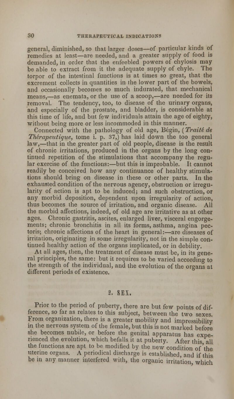 general, diminished, so that larger doses—of particular kinds of remedies at least—are needed, and a greater supply of food is demanded, in order that the enfeebled powers of chylosis may be able to extract from it the adequate supply of chyle. The torpor of the intestinal functions is at times so great, that the excrement collects in quantities in the lower part of the bowels, and occasionally becomes so much indurated, that mechanical means,—as enemata, or the use of a scoop,—are needed for its removal. The tendency, too, to disease of the urinary organs, and especially of the prostate, and bladder, is considerable at this time of life, and but few individuals attain the age of eighty, without being more or less incommoded in this manner. Connected with the pathology of old age, Begin, (Traitt de TMrapeutique, tome i. p. 37,) has laid down the too general law,—that in the greater part of old people, disease is the result of chronic irritations, produced in the organs by the long con- tinued repetition of the stimulations that accompany the regu- lar exercise of the functions:—but this is improbable. It cannot readily be conceived how any continuance of healthy stimula- tions should bring on disease in these or other parts. In the exhausted condition of the nervous agency, obstruction or irregu- larity of action is apt to be induced; and such obstruction, or any morbid deposition, dependent upon irregularity of action, thus becomes the source of irritation, and organic disease. All the morbid affections, indeed, of old age are irritative as at other ages. Chronic gastritis, ascites, enlarged liver, visceral engorge- ments; chronic bronchitis in all its forms, asthma, angina pec- toris; chronic affections of the heart in general:—are diseases of irritation, originating in some irregularity, not in the simple con- tinued healthy action of the organs implicated, or in debility. At all ages, then, the treatment cf disease must be, in its gene- ral principles, the same: but it requires to be varied according to the strength of the individual, and the evolution of the organs at different periods of existence. 2. SEX. Prior to the period of puberty, there are but few points of dif- ference, so far as relates to this subject, between the two sexes. From organization, there is a greater mobility and impressibility in the nervous system of the female, but this is not marked before she becomes nubile, or before the genital apparatus has expe- rienced the evolution, which befalls it at puberty. After this all the functions are apt to be modified by the new condition of'the uterine organs. A periodical discharge is established, and if this be in any manner interfered with, the organic irritation which