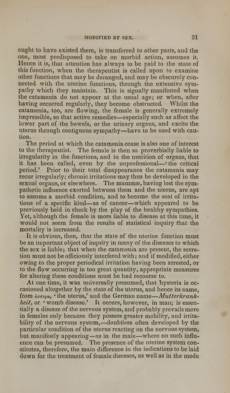 ought to have existed there, is transferred to other parts, and the one, most predisposed to take on morbid action, assumes it. Hence it is, that attention has always to be paid to the state of this function, when the therapeutist is called upon (o examine other functions that may be deranged, and may be obscurely con- nected with the uterine functions, through the extensive sym- pathy which they maintain. This is signally manifested when the catamenia do not appear at the usual age; or when, after having occurred regularly, they become obstructed. Whilst the catamenia, too, are flowing, the female is generally extremely impressible, so that active remedies—especially such as affect the lower part of the bowels, or the urinary organs, and excite the uterus through contiguous sympathy—have to be used with cau- tion. The period at which the catamenia cease is also one of interest to the therapeutist. The female is then so proverbially liable to irregularity in the functions, and in the nutrition of organs, that it has been called, even by the unprofessional—'the critical period.' Prior to their total disappearance the catamenia may- recur irregularly; chronic irritations may thus be developed in the sexual organs, or elsewhere. The mammae, having lost the sym- pathetic influence exerted between them and the uterus, are apt to assume a morbid condition, and to become the seat of irrita- tions of a specific kind—as of cancer—which appeared to be previously held in check by the play of the healthy sympathies. Yet, although the female is more liable to disease at this time, it would not seem from the results of statistical inquiry that the mortality is increased. It is obvious, then, that the state of the uterine function must be an important object of inquiry in many of the diseases to which the sex is liable; that when the catamenia are present, the secre- tion must not be officiously interfered with; and if modified, either owing to the proper periodical irritation having been arrested, or to the flow occurring in too great quantity, appropriate measures for altering these conditions must be had recourse to. At one time, it was universally presumed, that hysteria is oc- casioned altogether by the state of the uterus, and hence its name, from iattpa, * the uterus,' and the German name—Mutterkrank- heit, or 'womb disease.' It occurs, however, in man; is essen- tially a disease of the nervous system, and probably prevails more in females only because they possess greater mobility, and irrita- bility of the nervous system,—doubtless often developed by the particular condition of the uterus reacting on the nervous system, but manifestly appearing—as in the male—where no such influ- ence can be presumed. The presence of the uterine system con- stitutes, therefore, the main difference in the indications to be laid down for the treatment of female diseases, as well as in the mode