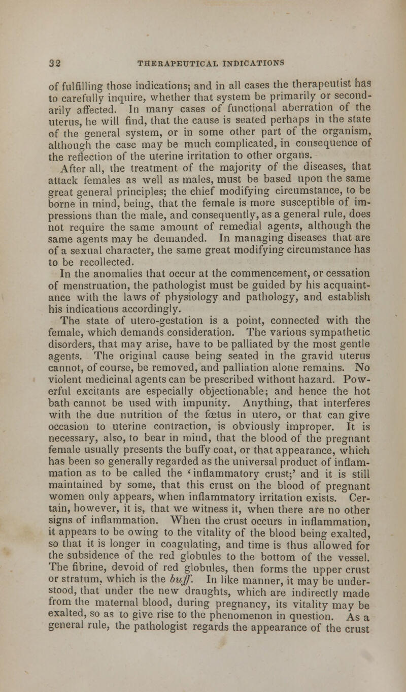 of fulfilling those indications; and in all cases the therapeutist has to carefully inquire, whether that system be primarily or second- arily affected. In many cases of functional aberration of the uterus, he will find, that the cause is seated perhaps in the state of the general system, or in some other part of the organism, although the case may be much complicated, in consequence of the reflection of the uterine irritation to other organs. After all, the treatment of the majority of the diseases, that attack females as well as males, must be based upon the same great general principles; the chief modifying circumstance, to be borne in mind, being, that the female is more susceptible of im- pressions than the male, and consequently, as a general rule, does not require the same amount of remedial agents, although the same agents may be demanded. In managing diseases that are of a sexual character, the same great modifying circumstance has to be recollected. In the anomalies that occur at the commencement, or cessation of menstruation, the pathologist must be guided by his acquaint- ance with the laws of physiology and pathology, and establish his indications accordingly. The state of utero-gestation is a point, connected with the female, which demands consideration. The various sympathetic disorders, that may arise, have to be palliated by the most gentle agents. The original cause being seated in the gravid uterus cannot, of course, be removed, and palliation alone remains. No violent medicinal agents can be prescribed without hazard. Pow- erful excitants are especially objectionable; and hence the hot bath cannot be used with impunity. Anything, that interferes with the due nutrition of the foetus in utero, or that can give occasion to uterine contraction, is obviously improper. It is necessary, also, to bear in mind, that the blood of the pregnant female usually presents the buffy coat, or that appearance, which has been so generally regarded as the universal product of inflam- mation as to be called the 'inflammatory crust;' and it is still maintained by some, that this crust on the blood of pregnant women only appears, when inflammatory irritation exists. Cer- tain, however, it is, that we witness it, when there are no other signs of inflammation. When the crust occurs in inflammation, it appears to be owing to the vitality of the blood being exalted, so that it is longer in coagulating, and time is thus allowed for the subsidence of the red globules to the bottom of the vessel. The fibrine, devoid of red globules, then forms the upper crust or stratum, which is the buff. In like manner, it may be under- stood, that under the new draughts, which are indirectly made from the maternal blood, during pregnancy, its vitality may be exalted, so as to give rise to the phenomenon in question. As a general rule, the pathologist regards the appearance of the crust