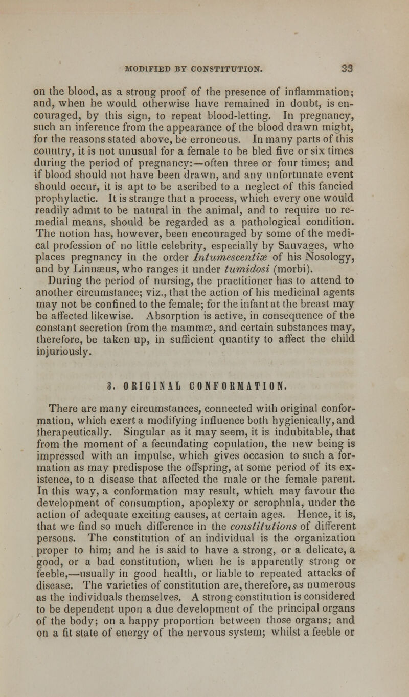 on the blood, as a strong proof of the presence of inflammation; and, when he would otherwise have remained in doubt, is en- couraged, by this sign, to repeat blood-letting. In pregnancy, such an inference from the appearance of the blood drawn might, for the reasons stated above, be erroneous. In many parts of this country, it is not unusual for a female to be bled five or six times during the period of pregnancy:—often three or four times; and if blood should not have been drawn, and any unfortunate event should occur, it is apt to be ascribed to a neglect of this fancied prophylactic. It is strange that a process, which every one would readily admit to be natural in the animal, and to require no re- medial means, should be regarded as a pathological condition. The notion has, however, been encouraged by some of the medi- cal profession of no little celebrity, especially by Sauvages, who places pregnancy in the order Intumescentiae of his Nosology, and by Linnaeus, who ranges it under tumidosi (morbi). During the period of nursing, the practitioner has to attend to another circumstance; viz., that the action of his medicinal agents may not be confined to the female; for the infant at the breast may be affected likewise. Absorption is active, in consequence of the constant secretion from the mammas, and certain substances may, therefore, be taken up, in sufficient quantity to affect the child injuriously. 3. ORIGINAL CONFORMATION. There are many circumstances, connected with original confor- mation, which exert a modifying influence both hygienically, and therapeutically. Singular as it may seem, it is indubitable, that from the moment of a fecundating copulation, the new being is impressed with an impulse, which gives occasion to such a for- mation as may predispose the offspring, at some period of its ex- istence, to a disease that affected the male or the female parent. In this way, a conformation may result, which may favour the development of consumption, apoplexy or scrophula, under the action of adequate exciting causes, at certain ages. Hence, it is, that we find so much difference in the constitutions of different persons. The constitution of an individual is the organization proper to him; and he is said to have a strong, or a delicate, a good, or a bad constitution, when he is apparently strong or feeble,—usually in good health, or liable to repeated attacks of disease. The varieties of constitution are, therefore, as numerous as the individuals themselves. A strong constitution is considered to be dependent upon a due development of the principal organs of the body; on a happy proportion between those organs; and on a fit state of energy of the nervous system; whilst a feeble or