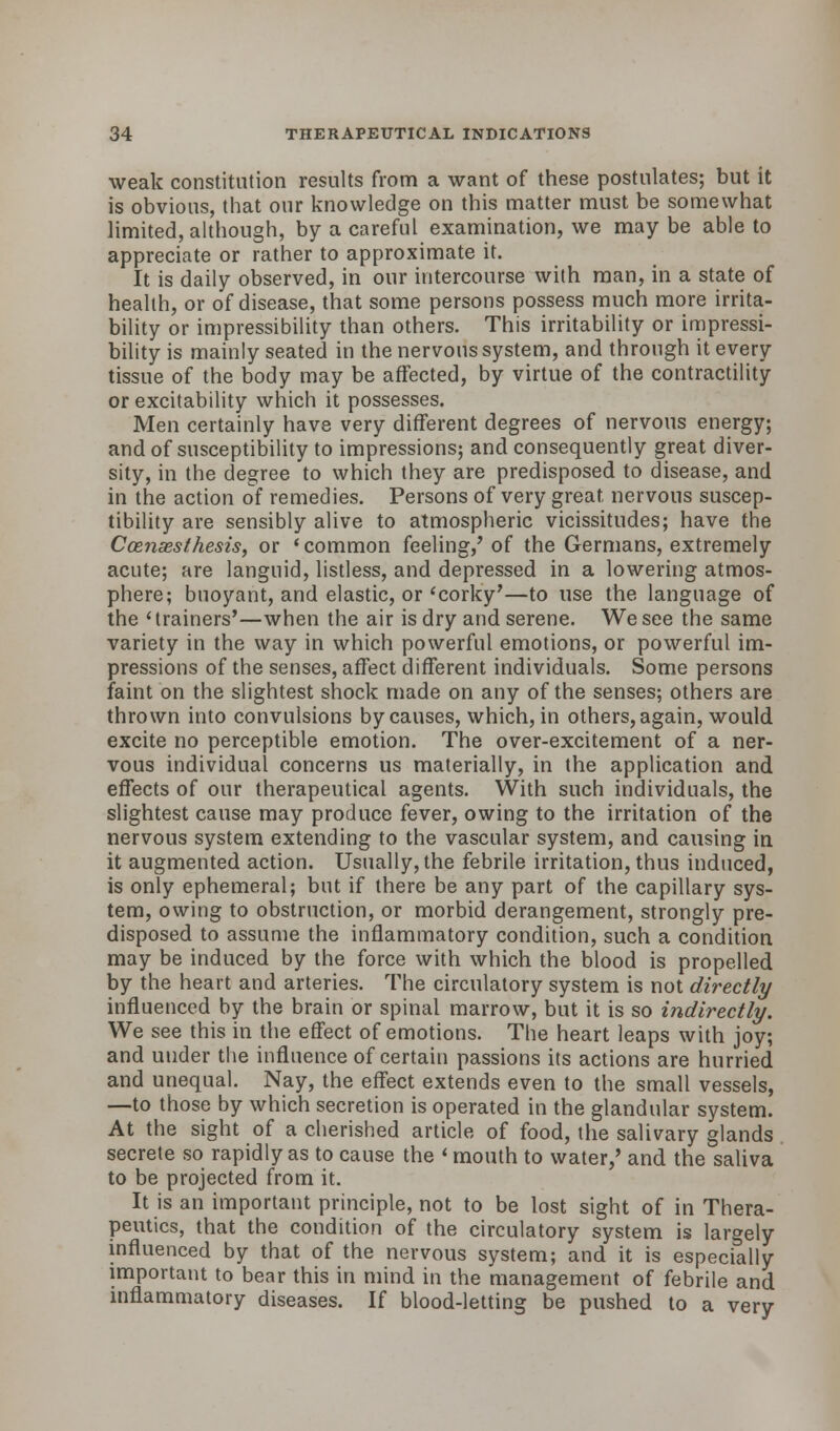 weak constitution results from a want of these postulates; but it is obvious, that our knowledge on this matter must be somewhat limited, although, by a careful examination, we may be able to appreciate or rather to approximate it. It is daily observed, in our intercourse with man, in a state of health, or of disease, that some persons possess much more irrita- bility or impressibility than others. This irritability or impressi- bility is mainly seated in the nervous system, and through it every tissue of the body may be affected, by virtue of the contractility or excitability which it possesses. Men certainly have very different degrees of nervous energy; and of susceptibility to impressions; and consequently great diver- sity, in the degree to which they are predisposed to disease, and in the action of remedies. Persons of very great, nervous suscep- tibility are sensibly alive to atmospheric vicissitudes; have the C censes thesis, or 'common feeling/ of the Germans, extremely acute; are languid, listless, and depressed in a lowering atmos- phere; buoyant, and elastic, or'corky'—to use the language of the 'trainers'—when the air is dry and serene. We see the same variety in the way in which powerful emotions, or powerful im- pressions of the senses, affect different individuals. Some persons faint on the slightest shock made on any of the senses; others are thrown into convulsions by causes, which, in others, again, would excite no perceptible emotion. The over-excitement of a ner- vous individual concerns us materially, in the application and effects of our therapeutical agents. With such individuals, the slightest cause may produce fever, owing to the irritation of the nervous system extending to the vascular system, and causing in it augmented action. Usually, the febrile irritation, thus induced, is only ephemeral; but if there be any part of the capillary sys- tem, owing to obstruction, or morbid derangement, strongly pre- disposed to assume the inflammatory condition, such a condition may be induced by the force with which the blood is propelled by the heart and arteries. The circulatory system is not directly influenced by the brain or spinal marrow, but it is so indirectly. We see this in the effect of emotions. The heart leaps with joy; and under the influence of certain passions its actions are hurried and unequal. Nay, the effect extends even to the small vessels, —to those by which secretion is operated in the glandular system. At the sight of a cherished article of food, the salivary glands secrete so rapidly as to cause the 'mouth to water,' and the saliva to be projected from it. It is an important principle, not to be lost sight of in Thera- peutics, that the condition of the circulatory system is largely influenced by that of the nervous system; and it is especially important to bear this in mind in the management of febrile and inflammatory diseases. If blood-letting be pushed to a very