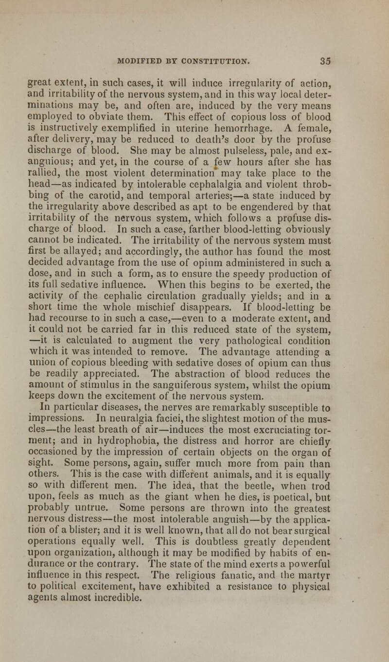 great extent, in such cases, it will induce irregularity of action, and irritability of the nervous system, and in this way local deter- minations may be, and often are, induced by the very means employed to obviate them. This effect of copious loss of blood is instructively exemplified in uterine hemorrhage. A female, after delivery, may be reduced to death's door by the profuse discharge of blood. She may be almost pulseless, pale, and ex- anguious; and yet, in the course of a few hours after she has rallied, the most violent determination* may take place to the head—as indicated by intolerable cephalalgia and violent throb- bing of the carotid, and temporal arteries;—a state induced by the irregularity above described as apt to be engendered by that irritability of the nervous system, which follows a profuse dis- charge of blood. In such a case, farther blood-letting obviously cannot be indicated. The irritability of the nervous system must first be allayed; and accordingly, the author has found the most decided advantage from the use of opium administered in such a dose, and in such a form, as to ensure the speedy production of its full sedative influence. When this begins to be exerted, the activity of the cephalic circulation gradually yields; and in a short time the whole mischief disappears. If blood-letting be had recourse to in such a case,—even to a moderate extent, and it could not be carried far in this reduced state of the system, —it is calculated to augment the very pathological condition which it was intended to remove. The advantage attending a union of copious bleeding with sedative doses of opium can thus be readily appreciated. The abstraction of blood reduces the amount of stimulus in the sanguiferous system, whilst the opium keeps down the excitement of the nervous system. In particular diseases, the nerves are remarkably susceptible to impressions. In neuralgia faciei, the slightest motion of the mus- cles—the least breath of air—induces the most excruciating tor- ment; and in hydrophobia, the distress and horror are chiefly occasioned by the impression of certain objects on the organ of sight. Some persons, again, suffer much more from pain than others. This is the case with different animals, and it is equally so with different men. The idea, that the beetle, when trod upon, feels as much as the giant when he dies, is poetical, but probably untrue. Some persons are thrown into the greatest nervous distress—the most intolerable anguish—by the applica- tion of a blister; and it is well known, that all do not bear surgical operations equally well. This is doubtless greatly dependent upon organization, although it may be modified by habits of en- durance or the contrary. The state of the mind exerts a powerful influence in this respect. The religious fanatic, and the martyr to political excitement, have exhibited a resistance to physical agents almost incredible.