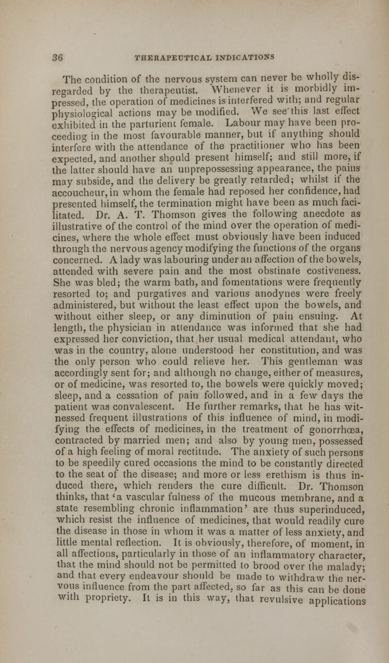 The condition of the nervous system can never be wholly dis- regarded by the therapeutist. Whenever it is morbidly im- pressed, the operation of medicines is interfered with; and regular physiological actions may be modified. We see'this last effect exhibited in the parturient female. Labour may have been pro- ceeding in the most favourable manner, but if anything should interfere with the attendance of the practitioner who has been expected, and another should present himself; and still more, if the latter should have an unprepossessing appearance, the pains may subside, and the delivery be greatly retarded; whilst if the accoucheur, in whom the female had reposed her confidence, had presented himself, the termination might have been as much faci- litated. Dr. A. T. Thomson gives the following anecdote as illustrative of the control of the mind over the operation of medi- cines, where the whole effect must obviously have been induced through the nervous agency modifying the functions of the organs concerned. A lady was labouring under an affection of the bowels, attended with severe pain and the most obstinate costiveness. She was bled; the warm bath, and fomentations were frequently resorted to; and purgatives and various anodynes were freely administered, but without the least effect upon the bowels, and without either sleep, or any diminution of pain ensuing. At length, the physician in atlendance was informed that she had expressed her conviction, that her usual medical attendant, who was in the country, alone understood her constitution, and was the only person who could relieve her. This gentleman was accordingly sent for; and although no change, either of measures, or of medicine, was resorted to, the bowels were quickly moved; sleep, and a cessation of pain followed, and in a few days the patient was convalescent. He further remarks, that he has wit- nessed frequent illustrations of this influence of mind, in modi- fying the effects of medicines, in the treatment of gonorrhoea, contracted by married men; and also by young men, possessed of a high feeling of moral rectitude. The anxiety of such persons to be speedily cured occasions the mind to be constantly directed to the seat of the disease; and more or less erethism is thus in- duced there, which renders the cure difficult. Dr. Thomson thinks, that <a vascular fulness of the mucous membrane, and a state resembling chronic inflammation' are thus superinduced, which resist the influence of medicines, that would readily cure the disease in those in whom it was a matter of less anxiety, and little mental reflection. It is obviously, therefore, of moment, in all affections, particularly in those of an inflammatory character, that the mind should not be permitted to brood over the malady; and that every endeavour should be made to withdraw the ner- vous influence from the part affected, so far as this can be done with propriety. It is in this way, that revulsive applications