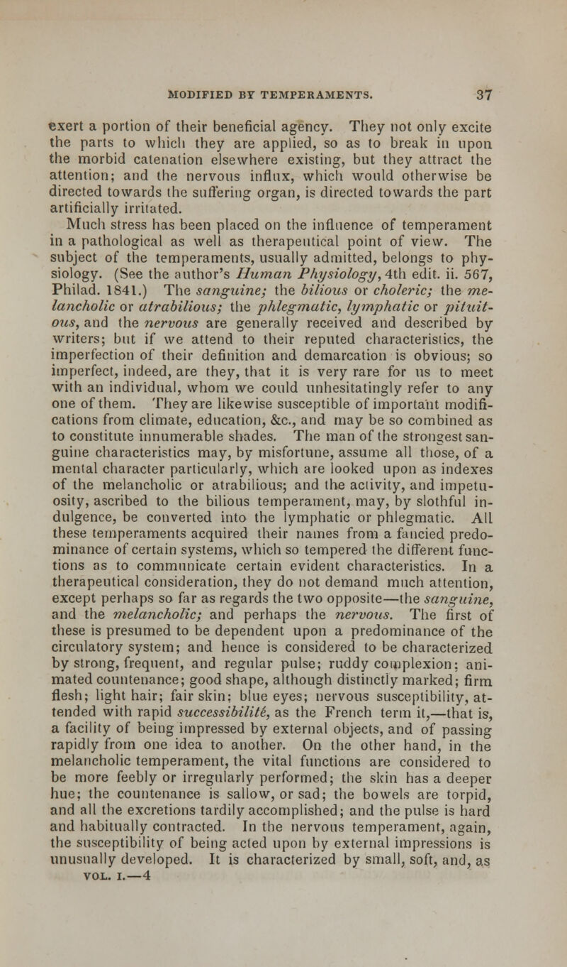 exert a portion of their beneficial agency. They not only excite the parts to which they are applied, so as to break in upon the morbid catenation elsewhere existing, but they attract the attention; and the nervous influx, which would otherwise be directed towards the suffering organ, is directed towards the part artificially irritated. Much stress has been placed on the influence of temperament in a pathological as well as therapeutical point of view. The subject of the temperaments, usually admitted, belongs to phy- siology. (See the author's Human Physiology, 4th edit. ii. 567, Philad. 1841.) The sanguine; the bilious or choleric; the me- lancholic or atrabilious; the phlegmatic, lymphatic or pitait- ous, and the nervous are generally received and described by writers; but if we attend to their reputed characteristics, the imperfection of their definition and demarcation is obvious; so imperfect, indeed, are they, that it is very rare for us to meet with an individual, whom we could unhesitatingly refer to any one of them. They are likewise susceptible of important modifi- cations from climate, education, &c, and may be so combined as to constitute innumerable shades. The man of the strongest san- guine characteristics may, by misfortune, assume all those, of a mental character particularly, which are looked upon as indexes of the melancholic or atrabilious; and the activity, and impetu- osity, ascribed to the bilious temperament, may, by slothful in- dulgence, be converted into the lymphatic or phlegmatic. All these temperaments acquired their names from a fancied predo- minance of certain systems, which so tempered the different func- tions as to communicate certain evident characteristics. In a therapeutical consideration, they do not demand much attention, except perhaps so far as regards the two opposite—the sanguine, and the melancholic; and perhaps the nervous. The first of these is presumed to be dependent upon a predominance of the circulatory system; and hence is considered to be characterized, by strong, frequent, and regular pulse; ruddy complexion: ani- mated countenance; good shape, although distinctly marked; firm flesh; light hair; fair skin: blue eyes; nervous susceptibility, at- tended with rapid successibiliti, as the French term it,—that is, a facility of being impressed by external objects, and of passing rapidly from one idea to another. On the other hand, in the melancholic temperament, the vital functions are considered to be more feebly or irregularly performed; the skin has a deeper hue; the countenance is sallow, or sad; the bowels are torpid, and all the excretions tardily accomplished; and the pulse is hard and habitually contracted. In the nervous temperament, again, the susceptibility of being acted upon by external impressions is unusually developed. It is characterized by small, soft, and, as vol. i.—4