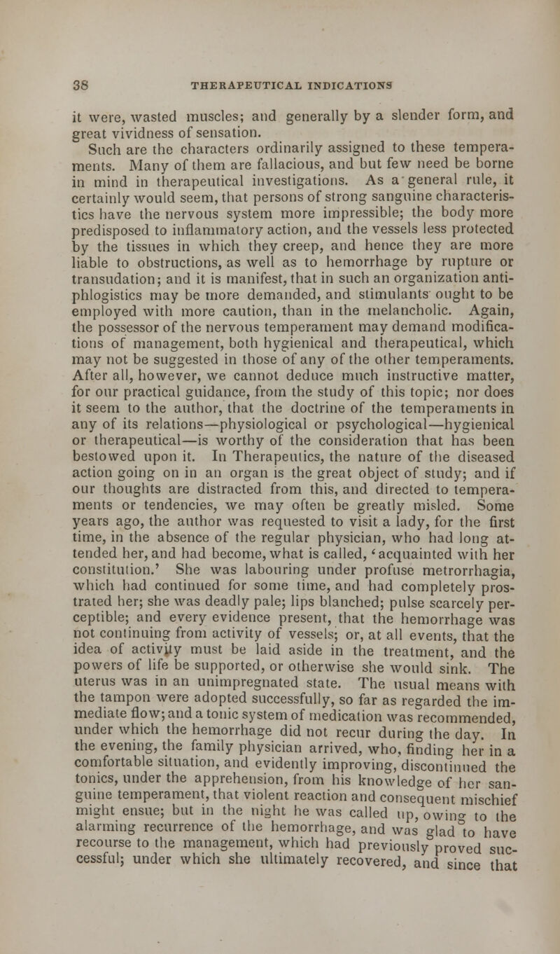 it were, wasted muscles; and generally by a slender form, and great vividness of sensation. Such are the characters ordinarily assigned to these tempera- ments. Many of them are fallacious, and but few need be borne in mind in therapeutical investigations. As a-general rule, it certainly would seem, that persons of strong sanguine characteris- tics have the nervous system more impressible; the body more predisposed to inflammatory action, and the vessels less protected by the tissues in which they creep, and hence they are more liable to obstructions, as well as to hemorrhage by rupture or transudation; and it is manifest, that in such an organization anti- phlogistics may be more demanded, and stimulants ought to be employed with more caution, than in the melancholic. Again, the possessor of the nervous temperament may demand modifica- tions of management, both hygienical and therapeutical, which may not be suggested in those of any of the other temperaments. After all, however, we cannot deduce much instructive matter, for our practical guidance, from the study of this topic; nor does it seem to the author, that the doctrine of the temperaments in any of its relations—physiological or psychological—hygienical or therapeutical—is worthy of the consideration that has been bestowed upon it. In Therapeutics, the nature of the diseased action going on in an organ is the great object of study; and if our thoughts are distracted from this, and directed to tempera- ments or tendencies, we may often be greatly misled. Some years ago, the author was requested to visit a lady, for the first time, in the absence of the regular physician, who had long at- tended her,and had become, what is called, 'acquainted with her constitution.' She was labouring under profuse metrorrhagia, which had continued for some time, and had completely pros- trated her; she was deadly pale; lips blanched; pulse scarcely per- ceptible; and every evidence present, that the hemorrhage was not continuing from activity of vessels; or, at all events, that the idea of activity must be laid aside in the treatment, and the powers of life be supported, or otherwise she would sink. The uterus was in an unimpregnated state. The usual means with the tampon were adopted successfully, so far as regarded the im- mediate flow; and a tonic system of medication was recommended, under which the hemorrhage did not recur daring the day. In the evening, the family physician arrived, who, finding her in a comfortable situation, and evidently improving, discontinued the tonics, under the apprehension, from his knowledge of her san- guine temperament, that violent reaction and consequent mischief might ensue; but in the night he was called up, owino- to the alarming recurrence of the hemorrhage, and was gladlo have recourse to the management, which had previously proved suc- cessful; under which she ultimately recovered, and since that