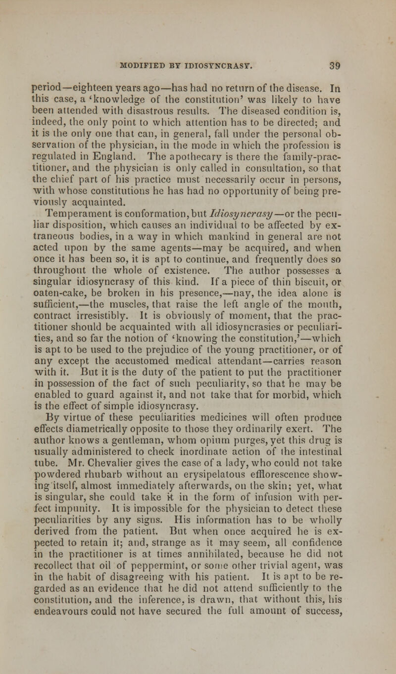 period—eighteen years ago—has had no return of the disease. In this case, a 'knowledge of the constitution' was likely to have been attended with disastrous results. The diseased condition is, indeed, the only point to which attention has to be directed; and it is the only one that can, in general, fall under the personal ob- servation of the physician, in the mode in which the profession is regulated in England. The apothecary is there the family-prac- titioner, and the physician is only called in consultation, so that the chief part of his practice must necessarily occur in persons, with whose constitutions he has had no opportunity of being pre- viously acquainted. Temperament is conformation, but Idiosyncrasy—or the pecu- liar disposition, which causes an individual to be affected by ex- traneous bodies, in a way in which mankind in general are not acted upon by the same agents—may be acquired, and when once it has been so, it is apt to continue, and frequently does so throughout the whole of existence. The author possesses a singular idiosyncrasy of this kind. If a piece of thin biscuit, or oaten-cake, be broken in his presence,—nay, the idea alone is sufficient,—the muscles, that raise the left angle of the mouth, contract irresistibly. It is obviously of moment, that the prac- titioner should be acquainted with all idiosyncrasies or peculiari- ties, and so far the notion of 'knowing the constitution,'—which is apt to be used to the prejudice of the young practitioner, or of any except the accustomed medical attendant—carries reason with it. But it is the duty of the patient to put the practitioner in possession of the fact of such peculiarity, so that he may be enabled to guard against it, and not take that for morbid, which is the effect of simple idiosyncrasy. By virtue of these peculiarities medicines will often produce effects diametrically opposite to those they ordinarily exert. The author knows a gentleman, whom opium purges, yet this drug is usually administered to check inordinate action of the intestinal tube. Mr. Chevalier gives the case of a lady, who could not take powdered rhubarb without an erysipelatous efflorescence show- ing itself, almost immediately afterwards, on the skin; yet, what is singular, she could take k in the form of infusion with per- fect impunity. It is impossible for the physician to detect these peculiarities by any signs. His information has to be wholly derived from the patient. But when once acquired he is ex- pected to retain it; and, strange as it may seem, all confidence in the practitioner is at times annihilated, because he did not recollect that oil of peppermint, or some other trivial agent, was in the habit of disagreeing with his patient. It is apt to be re- garded as an evidence that he did not attend sufficiently to the constitution, and the inference, is drawn, that without this, his endeavours could not have secured the full amount of success,