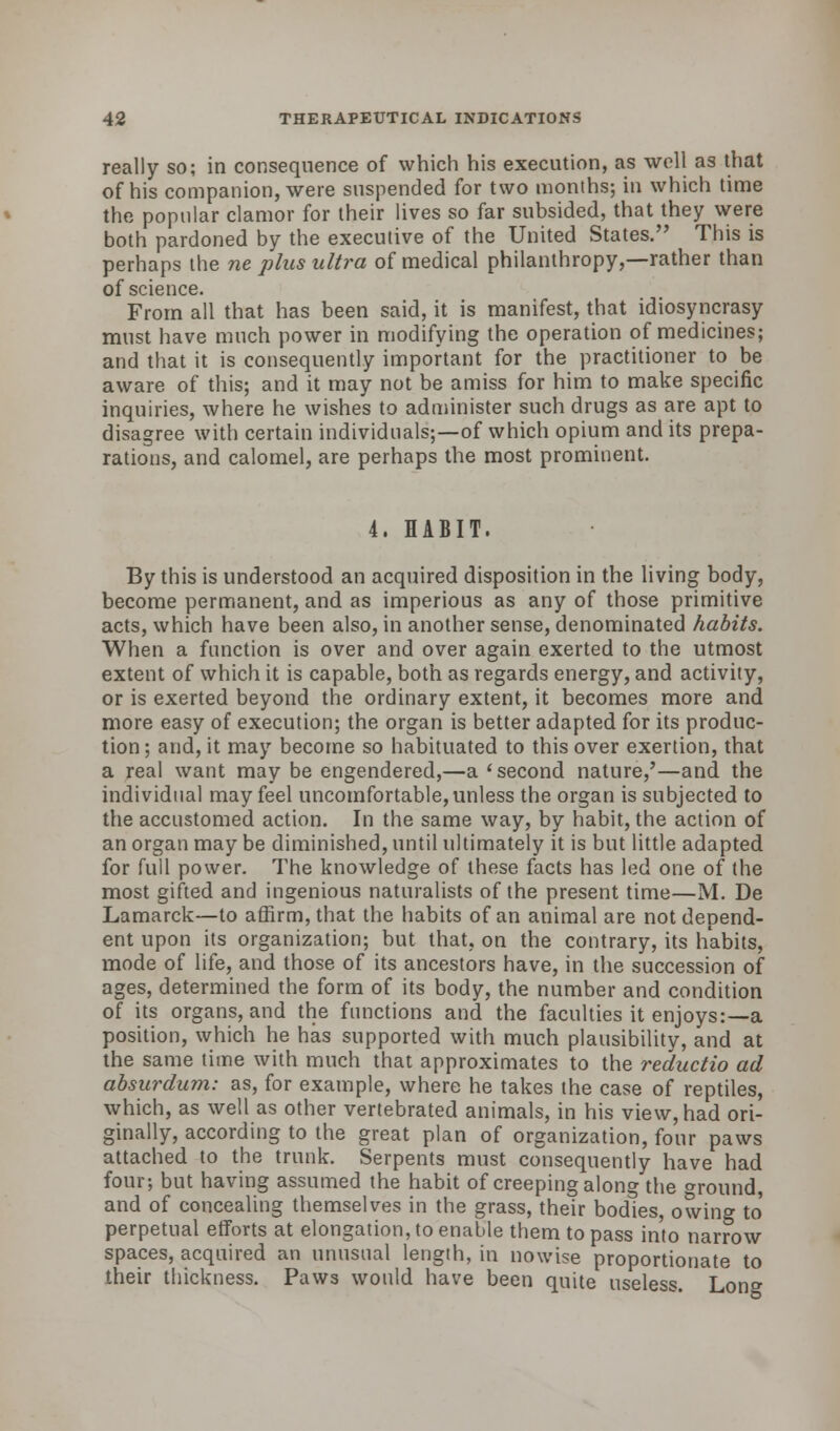 really so; in consequence of which his execution, as well as that of his companion, were suspended for two months; in which time the popular clamor for their lives so far subsided, that they were both pardoned by the executive of the United States. This is perhaps the ne plus ultra of medical philanthropy,—rather than of science. From all that has been said, it is manifest, that idiosyncrasy must have much power in modifying the operation of medicines; and that it is consequently important for the practitioner to be aware of this; and it may not be amiss for him to make specific inquiries, where he wishes to administer such drugs as are apt to disagree with certain individuals;—of which opium and its prepa- rations, and calomel, are perhaps the most prominent. 4. HABIT. By this is understood an acquired disposition in the living body, become permanent, and as imperious as any of those primitive acts, which have been also, in another sense, denominated habits. When a function is over and over again exerted to the utmost extent of which it is capable, both as regards energy, and activity, or is exerted beyond the ordinary extent, it becomes more and more easy of execution; the organ is better adapted for its produc- tion ; and, it may become so habituated to this over exertion, that a real want may be engendered,—a 'second nature,'—and the individual may feel uncomfortable, unless the organ is subjected to the accustomed action. In the same way, by habit, the action of an organ may be diminished, until ultimately it is but little adapted for full power. The knowledge of these facts has led one of the most gifted and ingenious naturalists of the present time—M. De Lamarck—to affirm, that the habits of an animal are not depend- ent upon its organization; but that, on the contrary, its habits, mode of life, and those of its ancestors have, in the succession of ages, determined the form of its body, the number and condition of its organs, and the functions and the faculties it enjoys:—a position, which he has supported with much plausibility, and at the same time with much that approximates to the reductio ad absurdum: as, for example, where he takes the case of reptiles, which, as well as other vertebrated animals, in his view, had ori- ginally, according to the great plan of organization, four paws attached to the trunk. Serpents must consequently have had four; but having assumed the habit of creeping along the ^round, and of concealing themselves in the grass, their bodies, owing to perpetual efforts at elongation, to enable them to pass into narrow spaces, acquired an unusual length, in nowise proportionate to their thickness. Paws would have been quite useless. Long