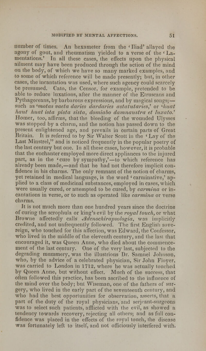 number of times. An hexameter from the «Iliad' allayed the agony of gout, and rheumatism yielded to a verse of the ' La.- mentations.' In all these cases, the effects upon the physical ailment may have been produced through the action of the mind on the body, of which we have so many marked examples, and to some of which reference will be made presently; but, in other cases, the incantation was used, where such agency could scarcely be presumed. Cato, the Censor, for example, pretended to be able to reduce luxations, after the manner of (he Etruscans and Pythagoreans, by barbarous expressions, and by magical songs;— such as (motas vaeta daries dardaries astalutaries,' or ihuat haut huat ista pista sista, domiabo damnaustra et luxato? Homer, too, affirms, that the bleeding of the wounded Ulysses was stopped by a charm, and the notion, has passed down to the present enlightened age, and prevails in certain parts of Great Britain. It is referred to by Sir Walter Scott in the 'Lay of the Last Minstrel, and is noticed frequently in the popular poetry of the last century but one. In all these cases, however, it is probable that the enchanter employed more direct appliances to the injured part, as in the l cure by sympathy,'—to which reference has already been made,—and that he had not therefore implicit con- fidence in his charms. The only remnant of the notion of charms, yet retained in medical language, is the word ' carminative,' ap- plied to a class of medicinal substances, employed in cases, which were usually cured, or attempted to be cured, by carmina or in- cantations in verse, or to such as operated like carmina or verse charms. It is not much more than one hundred years since the doctrine of curing the scrophula or king's evil by the royal touch, or what Browne affectedly calls Jldenochirapsologia, was implicitly credited, and not unfrequently followed. The first English sove- reign, who touched for this affection, was Edward, the Confessor, who lived in the middle of the eleventh century, and the last that encouraged it, was Queen Anne, who died about the commence- ment of the last century. One of the very last, subjected to the degrading mummery, was the illustrious Dr. Samuel Johnson, who, by the advice of a celebrated physician, Sir John Floyer, was carried to London in 1712, where he was actually touched by Queen Anne, but without effect. Much of the success, that often followed this practice, has been ascribed to the influence of the mind over the body; but Wiseman, one of the fathers of sur- gery, who lived in the early part of the seventeenth century, and who had the best opportunities for observation, asserts, that a part of the duty of the royal physicians, and serjeanl-surgeons was to select such patients, afflicted with the evil, as showed a tendency towards recovery, rejecting all others; and as full con- fidence was placed in the effects of the royal touch, the disease was fortunately left to itself, and not officiously interfered with.