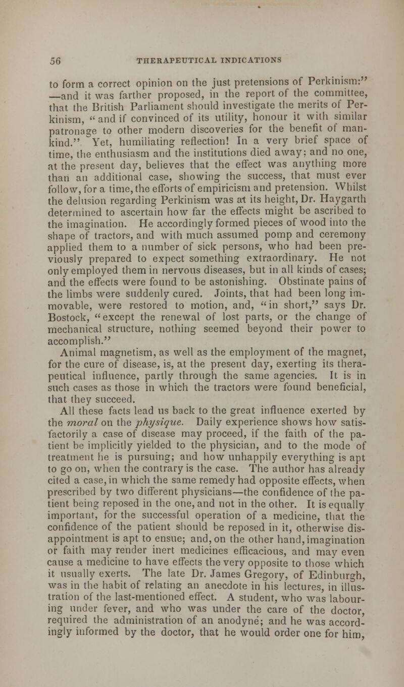 to form a correct opinion on the just pretensions of Perkinism: —and it was farther proposed, in the report of the committee, that the British Parliament should investigate the merits of Per- kinism,  and if convinced of its utility, honour it with similar patronage to other modern discoveries for the benefit of man- kind. Yet, humiliating reflection! In a very brief space of time, the enthusiasm and the institutions died away: and no one, at the present day, believes that the effect was anything more than an additional case, showing the success, that must ever follow, for a time, the efforts of empiricism and pretension. Whilst the delusion regarding Perkinism was at its height, Dr. Haygarth determined to ascertain how far the effects might be ascribed to the imagination. He accordingly formed pieces of wood into the shape of tractors, and with much assumed pomp and ceremony applied them to a number of sick persons, who had been pre- viously prepared to expect something extraordinary. He not only employed them in nervous diseases, but in all kinds of cases; and the effects were found to be astonishing. Obstinate pains of the limbs were suddenly cured. Joints, that had been long im- movable, were restored to motion, and,  in short, says Dr. Bostock, except the renewal of lost parts, or the change of mechanical structure, nothing seemed beyond their power to accomplish. Animal magnetism, as well as the employment of the magnet, for the cure of disease, is, at the present day, exerting its thera- peutical influence, partly through the same agencies. It is in such cases as those in which the tractors were found beneficial, that they succeed. All these facts lead us back to the great influence exerted by the moral on the physique. Daily experience shows how satis- factorily a case of disease may proceed, if the faith of the pa- tient be implicitly yielded to the physician, and to the mode of treatment he is pursuing; and how unhappily everything is apt to go on, when the contrary is the case. The author has already cited a case, in which the same remedy had opposite effects, when prescribed by two different physicians—the confidence of the pa- tient being reposed in the one, and not in the other. It is equally important, for the successful operation of a medicine, that the confidence of the patient should be reposed in it, otherwise dis- appointment is apt to ensue; and, on the other hand, imagination or faith may render inert medicines efficacious, and may even cause a medicine to have effects the very opposite to those which it usually exerts. The late Dr. James Gregory, of Edinburgh, was in the habit of relating an anecdote in his lectures, in illus- tration of the last-mentioned effect. A student, who was labour- ing under fever, and who was under the care of the doctor, required the administration of an anodyne; and he was accord- ingly informed by the doctor, that he would order one for him,