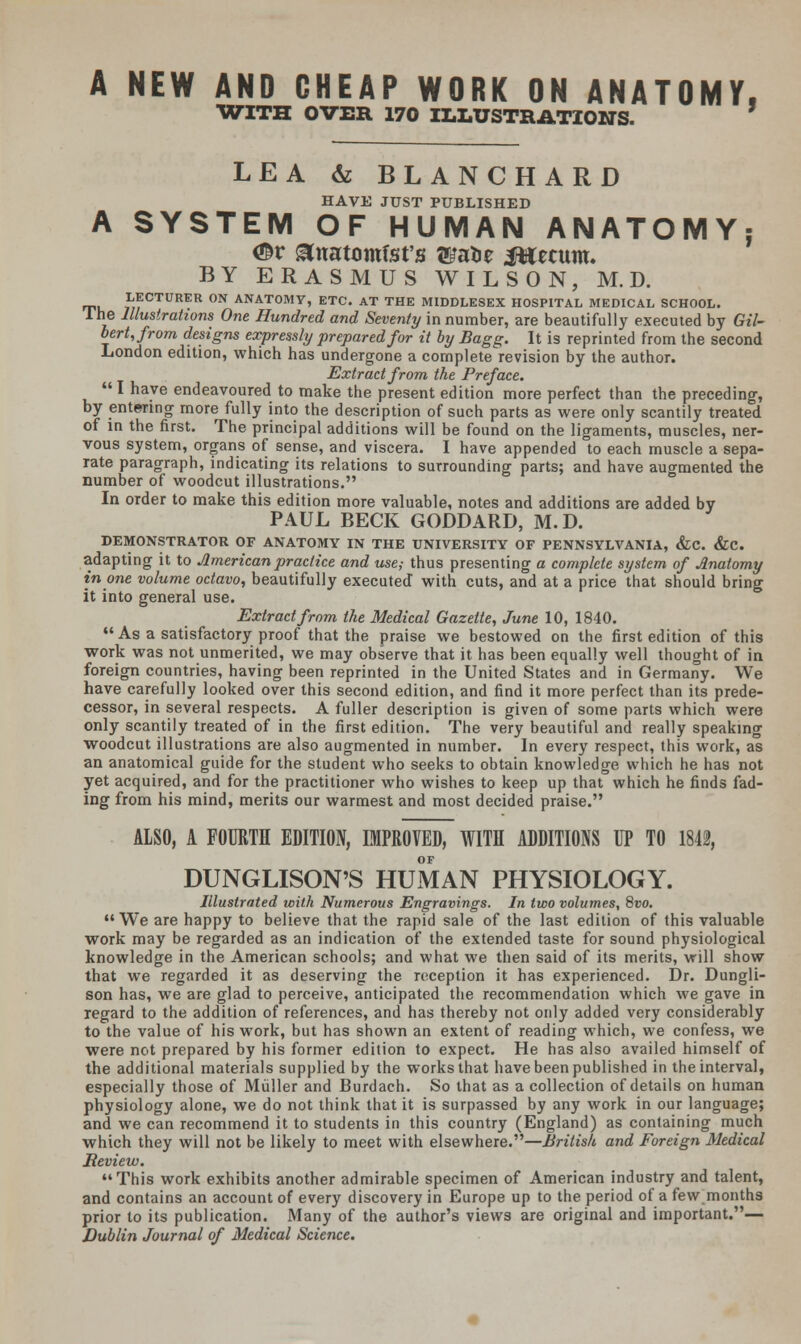 A NEW AND CHEAP WORK ON ANATOMY, WITH OVER 170 ILLUSTRATIONS. LEA & BLANCHARD HAVE JUST PUBLISHED A SYSTEM OF HUMAN ANATOMY: <©r ^natomfst's wxbz Jttecum. BY ERASMUS WILSON, M. D. LECTURER ON ANATOMY, ETC. AT THE MIDDLESEX HOSPITAL MEDICAL SCHOOL. I he Illustrations One Hundred and Seventy in number, are beautifully executed by Gil- bert, from designs expressly prepared for it by Bagg. It is reprinted from the second London edition, which has undergone a complete revision by the author. Extract from the Preface. I have endeavoured to make the present edition more perfect than the preceding, by entering more fully into the description of such parts as were only scantily treated of in the first. The principal additions will be found on the ligaments, muscles, ner- vous system, organs of sense, and viscera. I have appended °to each muscle a sepa- rate paragraph, indicating its relations to surrounding parts; and have augmented the number of woodcut illustrations. In order to make this edition more valuable, notes and additions are added by PAUL BECK GODDARD, M.D. DEMONSTRATOR OF ANATOMY IN THE UNIVERSITY OF PENNSYLVANIA, &C. &C. adapting it to American practice and use,- thus presenting a complete system of Anatomy in one volume octavo, beautifully executed with cuts, and at a price that should bring it into general use. Extract from the Medical Gazette, June 10, 1840.  As a satisfactory proof that the praise we bestowed on the first edition of this work was not unmerited, we may observe that it has been equally well thought of in foreign countries, having been reprinted in the United States and in Germany. We have carefully looked over this second edition, and find it more perfect than its prede- cessor, in several respects. A fuller description is given of some parts which were only scantily treated of in the first edition. The very beautiful and really speaking woodcut illustrations are also augmented in number. In every respect, this work, as an anatomical guide for the student who seeks to obtain knowledge which he has not yet acquired, and for the practitioner who wishes to keep up that which he finds fad- ing from his mind, merits our warmest and most decided praise. ALSO, A FOURTH EDITION, IMPROVED, WITH ADDITIONS UP TO 1842, DUNGLISON'S HUMAN PHYSIOLOGY. Illustrated with Numerous Engravings. In two volumes, 8vo. We are happy to believe that the rapid sale of the last edition of this valuable work may be regarded as an indication of the extended taste for sound physiological knowledge in the American schools; and what we then said of its merits, will show that we regarded it as deserving the reception it has experienced. Dr. Dungli- son has, we are glad to perceive, anticipated the recommendation which we gave in regard to the addition of references, and has thereby not only added very considerably to the value of his work, but has shown an extent of reading which, we confess, we were not prepared by his former edition to expect. He has also availed himself of the additional materials supplied by the works that have been published in the interval, especially those of Muller and Burdach. So that as a collection of details on human physiology alone, we do not think that it is surpassed by any work in our language; and we can recommend it to students in this country (England) as containing much which they will not be likely to meet with elsewhere.—British and Foreign Medical Review. This work exhibits another admirable specimen of American industry and talent, and contains an account of every discovery in Europe up to the period of a few months prior to its publication. Many of the author's views are original and important.— Dublin Journal of Medical Science.