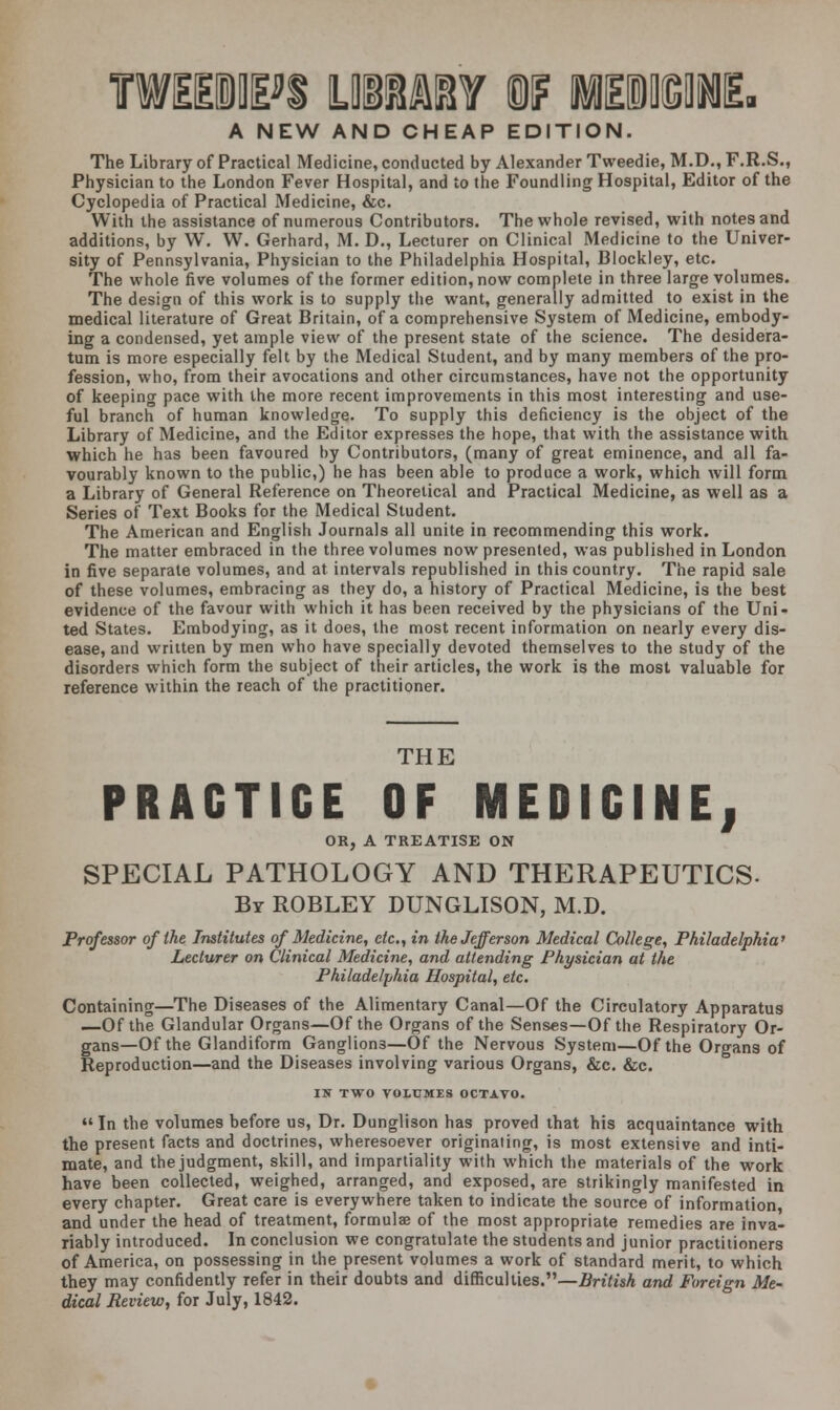 A NEW AND CHEAP EDITION. The Library of Practical Medicine, conducted by Alexander Tweedie, M.D., F.R.S., Physician to the London Fever Hospital, and to the Foundling Hospital, Editor of the Cyclopedia of Practical Medicine, &c. With the assistance of numerous Contributors. The whole revised, with notes and additions, by W. W. Gerhard, M. D., Lecturer on Clinical Medicine to the Univer- sity of Pennsylvania, Physician to the Philadelphia Hospital, Blockley, etc. The whole five volumes of the former edition, now complete in three large volumes. The design of this work is to supply the want, generally admitted to exist in the medical literature of Great Britain, of a comprehensive System of Medicine, embody- ing a condensed, yet ample view of the present state of the science. The desidera- tum is more especially felt by the Medical Student, and by many members of the pro- fession, who, from their avocations and other circumstances, have not the opportunity of keeping pace with the more recent improvements in this most interesting and use- ful branch of human knowledge. To supply this deficiency is the object of the Library of Medicine, and the Editor expresses the hope, that with the assistance with which he has been favoured by Contributors, (many of great eminence, and all fa- vourably known to the public,) he has been able to produce a work, which will form a Library of General Reference on Theoretical and Practical Medicine, as well as a Series of Text Books for the Medical Student. The American and English Journals all unite in recommending this work. The matter embraced in the three volumes now presented, was published in London in five separate volumes, and at intervals republished in this country. The rapid sale of these volumes, embracing as they do, a history of Practical Medicine, is the best evidence of the favour with which it has been received by the physicians of the Uni- ted States. Embodying, as it does, the most recent information on nearly every dis- ease, and written by men who have specially devoted themselves to the study of the disorders which form the subject of their articles, the work is the most valuable for reference within the reach of the practitioner. THE PRACTICE OF MEDICINE, OR, A TREATISE ON SPECIAL PATHOLOGY AND THERAPEUTICS. By ROBLEY DUNGLISON, M.D. Professor of the Institutes of Medicine, etc., in the Jefferson Medical College, Philadelphia' Lecturer on Clinical Medicine, and attending Physician at the Philadelphia Hospital, etc. Containing—The Diseases of the Alimentary Canal—Of the Circulatory Apparatus —Of the Glandular Organs—Of the Organs of the Senses—Of the Respiratory Or- gans—Of the Glandiform Ganglions—Of the Nervous System—Of the Organs of Reproduction—and the Diseases involving various Organs, &c. &c. IN TWO VOLUMES OCTAVO.  In the volumes before us, Dr. Dunglison has proved that his acquaintance with the present facts and doctrines, wheresoever originating, is most extensive and inti- mate, and the judgment, skill, and impartiality with which the materials of the work have been collected, weighed, arranged, and exposed, are strikingly manifested in every chapter. Great care is everywhere taken to indicate the source of information, and under the head of treatment, formulae of the most appropriate remedies are inva- riably introduced. In conclusion we congratulate the students and junior practitioners of America, on possessing in the present volumes a work of standard merit, to which they may confidently refer in their doubts and difficulties.—British and Foreign Me-