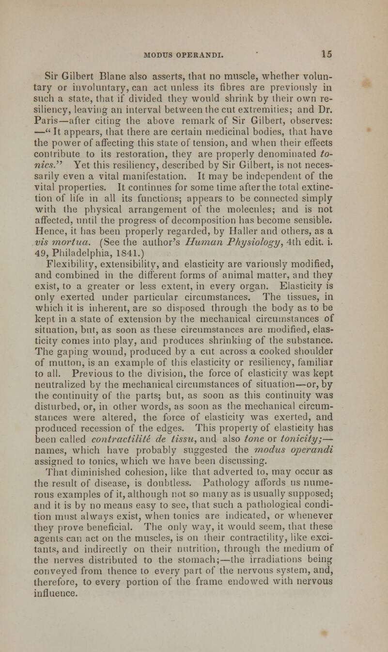 Sir Gilbert Blane also asserts, that no muscle, whether volun- tary or involuntary, can act unless its fibres are previously in such a state, that if divided they would shrink by their own re- siliency, leaving an interval between the cut extremities; and Dr. Paris—after citing the above remark of Sir Gilbert, observes: — It appears, that there are certain medicinal bodies, that have the power of affecting this state of tension, and when their effects contribute to its restoration, they are properly denominated to- nics. Yet this resiliency, described by Sir Gilbert, is not neces- sarily even a vital manifestation. It may be independent of the vital properties. It continues for some time after the total extinc- tion of life in all its functions; appears to be connected simply with the physical arrangement of the molecules; and is not affected, until the progress of decomposition has become sensible. Hence, it has been properly regarded, by Haller and others, as a vis mortua. (See the author's Human Physiology, 4th edit. i. 49, Philadelphia, 1841.) Flexibility, extensibility, and elasticity are variously modified, and combined in the different forms of animal matter, and they exist, to a greater or less extent, in every organ. Elasticity is only exerted under particular circumstances. The tissues, in which it is inherent, are so disposed through the body as to be kept in a state of extension by the mechanical circumstances of situation, but, as soon as these circumstances are modified, elas- ticity comes into play, and produces shrinking of the substance. The gaping wound, produced by a cut across a cooked shoulder of mutton, is an example of this elasticity or resiliency, familiar to all. Previous to the division, the force of elasticity was kept neutralized by the mechanical circumstances of situation—or, by the continuity of the parts; but, as soon as this continuity was disturbed, or, in other words, as soon as the mechanical circum- stances were altered, the force of elasticity was exerted, and produced recession of the edges. This property of elasticity has been called contract ilite de tissu, and also tone or tonicity;— names, which have probably suggested the modus operandi assigned to tonics, which we have been discussing. That diminished cohesion, like that adverted to, may occur as the result of disease, is doubtless. Pathology affords us nume- rous examples of it, although not so many as is usually supposed; and it is by no means easy to see, that such a pathological condi- tion must always exist, when tonics are indicated, or whenever they prove beneficial. The only way, it would seem, that these agents can act on the muscles, is on their contractility, like exci- tants, and indirectly on their nutrition, through the medium of the nerves distributed to the stomach;—the irradiations being conveyed from thence to every part of the nervous system, and, therefore, to every portion of the frame endowed with nervous influence.