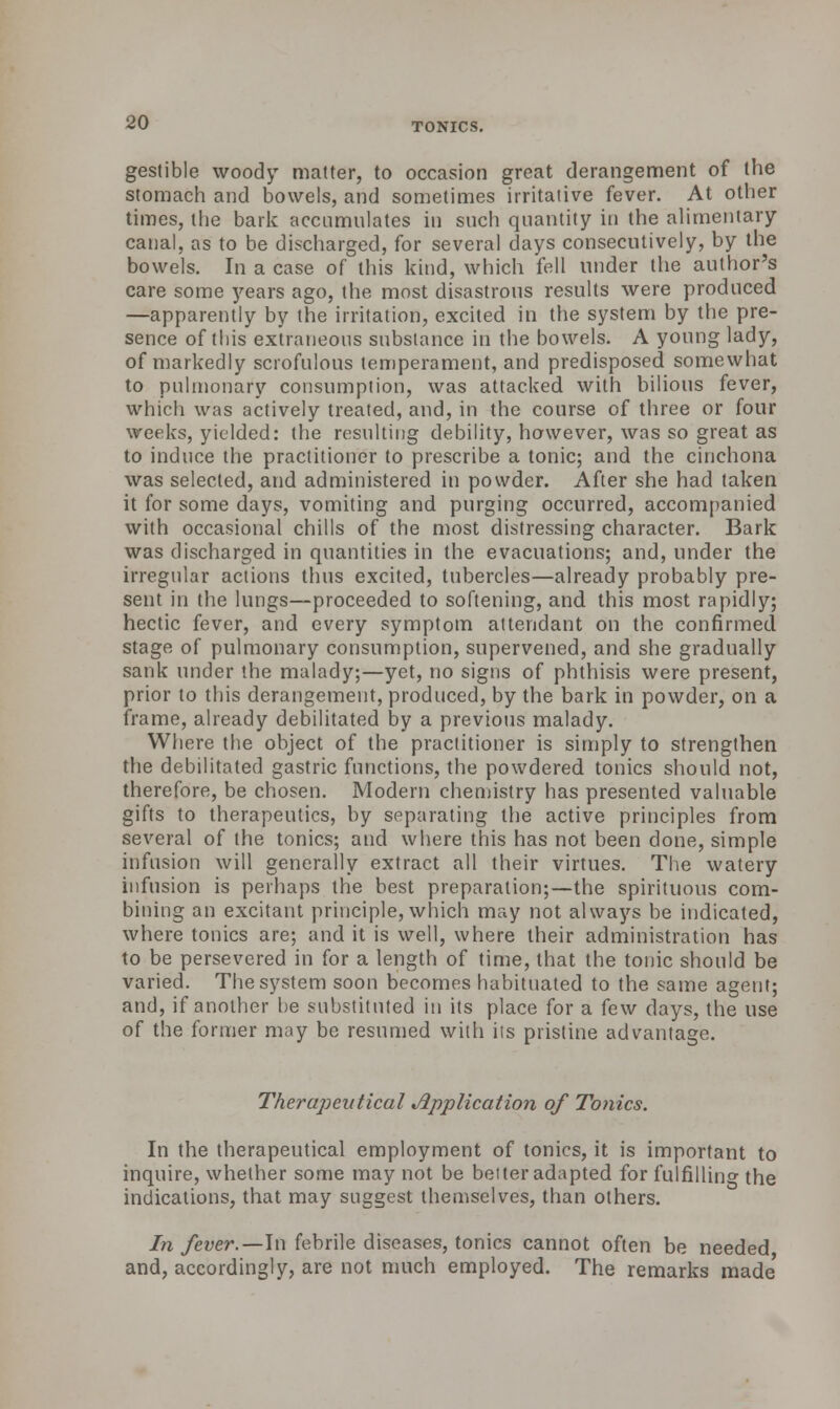 gesfible woody matter, to occasion great derangement of the stomach and bowels, and sometimes irritative fever. At other times, the bark accumulates in such quantity in the alimentary canal, as to be discharged, for several days consecutively, by the bowels. In a case of this kind, which fell under the author's care some years ago, the most disastrous results were produced —apparently by the irritation, excited in the system by the pre- sence of this extraneous substance in the bowels. A young lady, of markedly scrofulous temperament, and predisposed somewhat to pulmonary consumption, was attacked with bilious fever, which was actively treated, and, in the course of three or four weeks, yielded: the resulting debility, however, was so great as to induce the practitioner to prescribe a tonic; and the cinchona was selected, and administered in powder. After she had taken it for some days, vomiting and purging occurred, accompanied with occasional chills of the most distressing character. Bark was discharged in quantities in the evacuations; and, under the irregular actions thus excited, tubercles—already probably pre- sent in the lungs—proceeded to softening, and this most rapidly; hectic fever, and every symptom attendant on the confirmed stage of pulmonary consumption, supervened, and she gradually sank under the malady;—yet, no signs of phthisis were present, prior to this derangement, produced, by the bark in powder, on a frame, already debilitated by a previous malady. Where the object of the practitioner is simply to strengthen the debilitated gastric functions, the powdered tonics should not, therefore, be chosen. Modern chemistry has presented valuable gifts to therapeutics, by separating the active principles from several of the tonics; and where this has not been done, simple infusion will generally extract all their virtues. The watery infusion is perhaps the best preparation;—the spirituous com- bining an excitant principle, which may not always be indicated, where tonics are; and it is well, where their administration has to be persevered in for a length of time, that the tonic should be varied. The system soon becomes habituated to the same agent; and, if another he substituted in its place for a few days, the use of the former may be resumed with its pristine advantage. Therapevtical Application of Tonics. In the therapeutical employment of tonics, it is important to inquire, whether some may not be belter adapted for fulfillino- the indications, that may suggest themselves, than others. In fever.—In febrile diseases, tonics cannot often be needed and, accordingly, are not much employed. The remarks made'