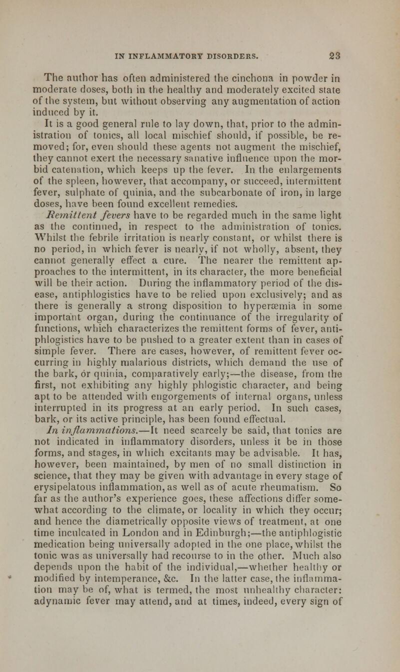 The author has often administered the cinchona in powder in moderate doses, both in the healthy and moderately excited state of the system, but without observing any augmentation of action induced by it. It is a good general rule to lay down, that, prior to the admin- istration of tonics, all local mischief should, if possible, be re- moved; for, even should these agents not augment the mischief, they cannot exert the necessary sanative influence upon the mor- bid catenation, which keeps up the fever. In the enlargements of the spleen, however, that accompany, or succeed, intermittent fever, sulphate of quinia, and the subcarbonate of iron, in large doses, have been found excellent remedies. Remittent fevers have to be regarded much in the same light as the continued, in respect to the administration of tonics. Whilst the febrile irritation is nearly constant, or whilst there is no period, in which fever is nearly, if not wholly, absent, they cannot generally effect a cure. The nearer the remittent ap- proaches to the intermittent, in its character, the more beneficial will be their action. During the inflammatory period of the dis- ease, antiphlogistics have to be relied upon exclusively; and as there is generally a strong disposition to hyperemia in some important organ, during the continuance of the irregularity of functions, which characterizes the remittent forms of (ever, anti- phlogistics have to be pushed to a greater extent than in cases of simple fever. There are cases, however, of remittent fever oc- curring in highly malarious districts, which demand the use of the bark, or quinia, comparatively early;—the disease, from the first, not exhibiting any highly phlogistic character, and being apt to be attended with engorgements of internal organs, unless interrupted in its progress at an early period. In such cases, bark, or its active principle, has been found effectual. In inflammations.—It need scarcely be said, that tonics are not indicated in inflammatory disorders, unless it be in those forms, and stages, in which excitants may be advisable. It has, however, been maintained, by men of no small distinction in science, that they may be given with advantage in every stage of erysipelatous inflammation, as well as of acute rheumatism. So far as the author's experience goes, these affections differ some- what according to the climate, or locality in which they occur; and hence the diametrically opposite views of treatment, at one time inculcated in London and in Edinburgh;—the antiphlogistic medication being universally adopted in the one place, whilst the tonic was as universally had recourse to in the other. Much also depends upon the habit of the individual,—whether healthy or modified by intemperance, &c. In the latter case, the inflamma- tion may be of, what is termed, the most unhealthy character: adynamic fever may attend, and at times, indeed, every sign of